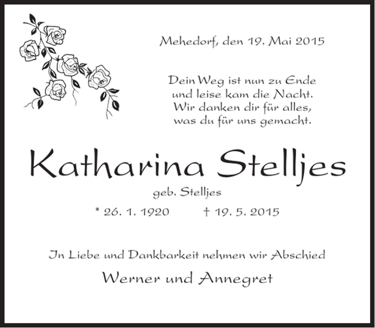 <p>Mehedorf, den 19. Mai 2015<br />Dein Weg ist nun zu Ende<br />und leise kam die Nacht.<br />Wir danken dir für alles,<br />was du für uns gemacht.</p><p>Katharina Stelljes<br />geb. Stelljes</p><p>* 26. 1. 1920 † 19. 5. 2015<br />In Liebe und Dankbarkeit nehmen wir Abschied</p><p>Werner und Annegret</p>