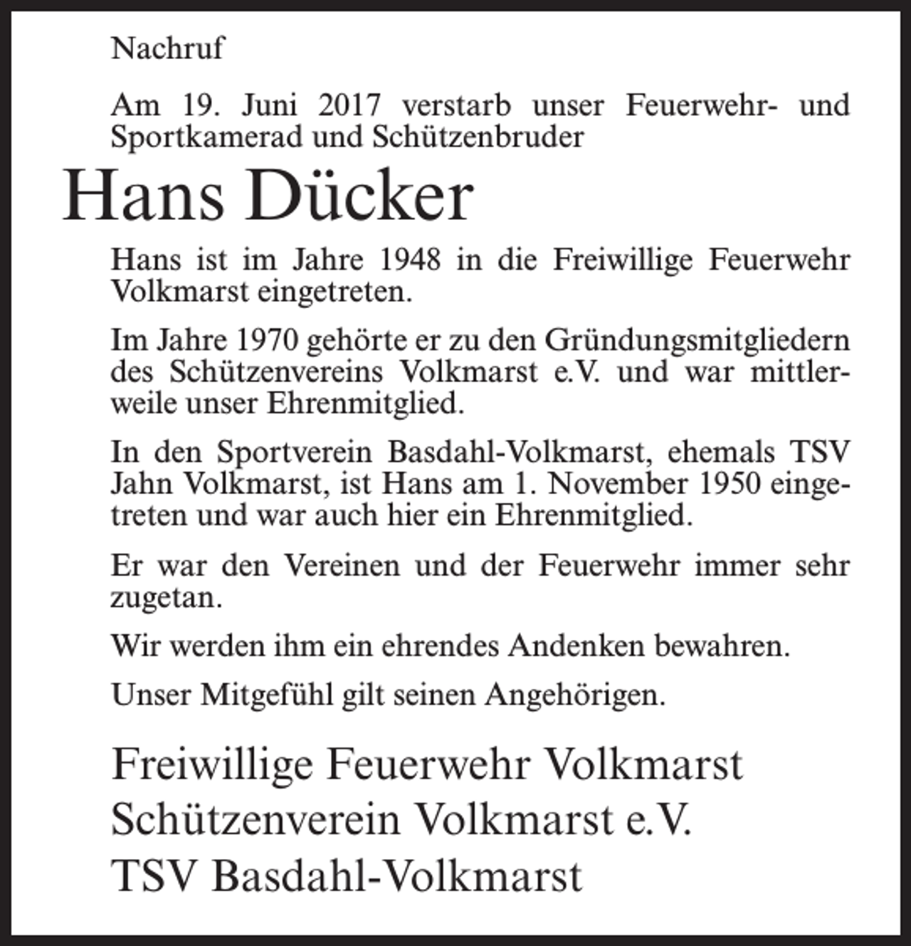 <p>Nachruf<br />Am 19. Juni 2017 verstarb unser Feuerwehr- und<br />Sportkamerad und Schützenbruder</p><p>Hans Dücker</p><p>Hans ist im Jahre 1948 in die Freiwillige Feuerwehr<br />Volkmarst eingetreten.<br />Im Jahre 1970 gehörte er zu den Gründungsmitgliedern<br />des Schützenvereins Volkmarst e.V. und war mittlerweile unser Ehrenmitglied.<br />In den Sportverein Basdahl-Volkmarst, ehemals TSV<br />Jahn Volkmarst, ist Hans am 1. November 1950 eingetreten und war auch hier ein Ehrenmitglied.<br />Er war den Vereinen und der Feuerwehr immer sehr<br />zugetan.<br />Wir werden ihm ein ehrendes Andenken bewahren.<br />Unser Mitgefühl gilt seinen Angehörigen.</p><p>Freiwillige Feuerwehr Volkmarst<br />Schützenverein Volkmarst e.V.<br />TSV Basdahl-Volkmarst</p>