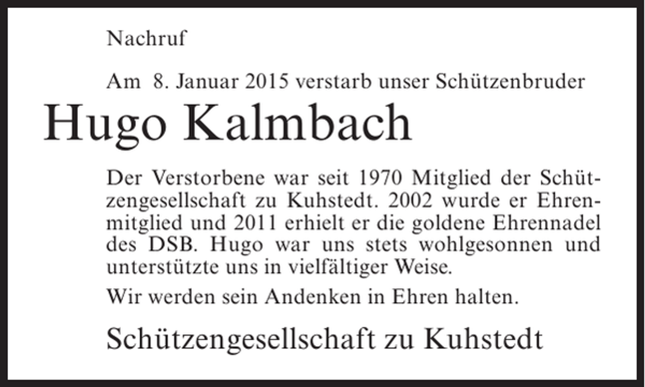 <p>Nachruf<br />Am 8. Januar 2015 verstarb unser Schützenbruder</p><p>Hugo Kalmbach</p><p>Der Verstorbene war seit 1970 Mitglied der Schützengesellschaft zu Kuhstedt. 2002 wurde er Ehrenmitglied und 2011 erhielt er die goldene Ehrennadel<br />des DSB. Hugo war uns stets wohlgesonnen und<br />unterstützte uns in vielfältiger Weise.<br />Wir werden sein Andenken in Ehren halten.</p><p>Schützengesellschaft zu Kuhstedt</p>