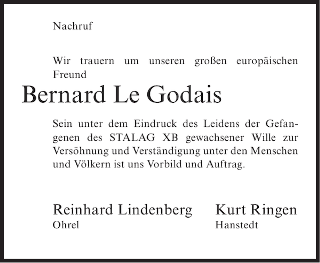 <p>Nachruf<br />Wir trauern um unseren großen europäischen<br />Freund</p><p>Bernard Le Godais<br />Sein unter dem Eindruck des Leidens der Gefangenen des STALAG XB gewachsener Wille zur<br />Versöhnung und Verständigung unter den Menschen<br />und Völkern ist uns Vorbild und Auftrag.</p><p>Reinhard Lindenberg</p><p>Kurt Ringen</p><p>Ohrel</p><p>Hanstedt</p>
