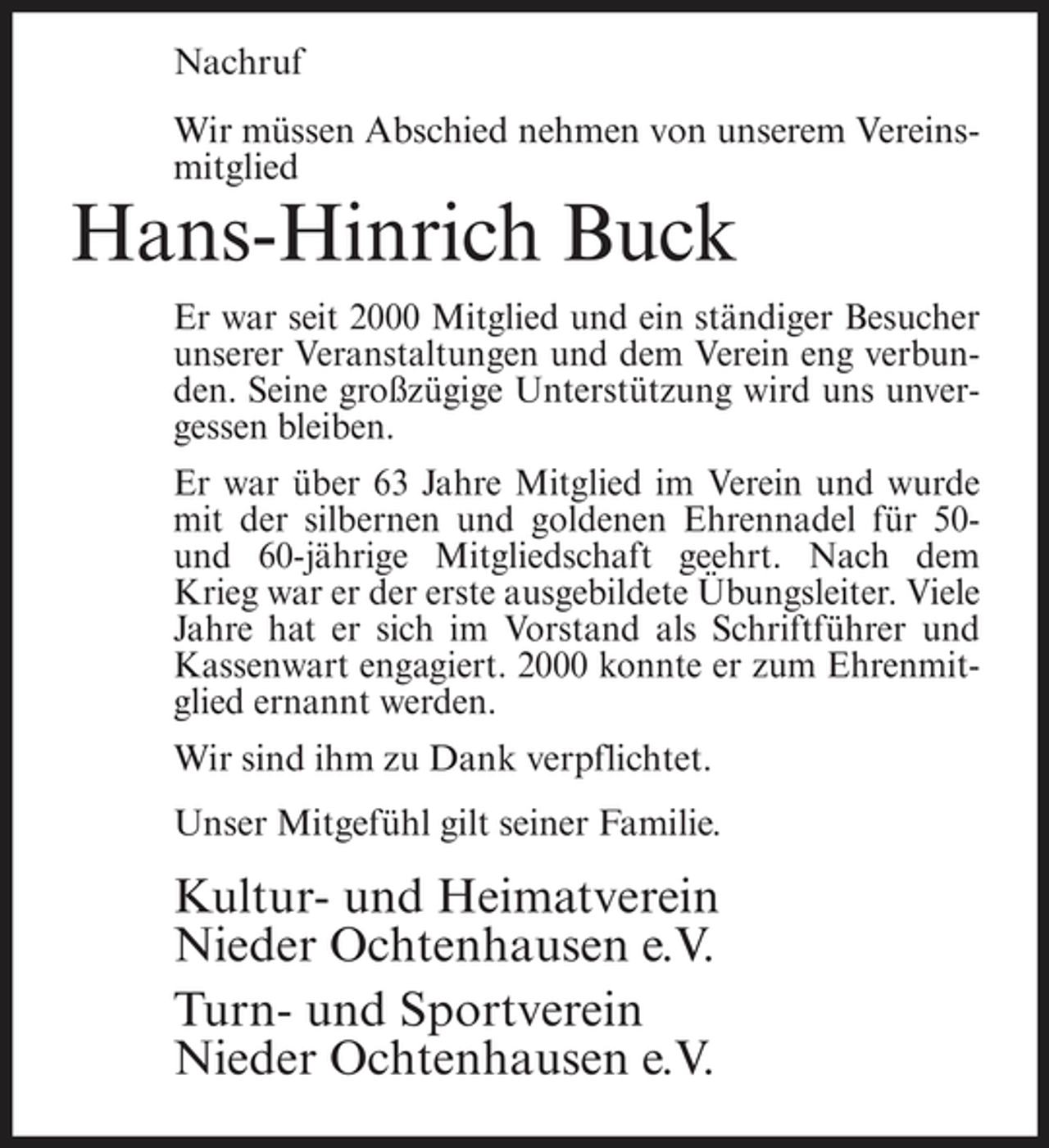 <p>Nachruf Wir müssen Abschied nehmen von unserem Vereinsmitglied</p><p>Hans-Hinrich Buck<br />Er war seit 2000 Mitglied und ein ständiger Besucher unserer Veranstaltungen und dem Verein eng verbunden. Seine großzügige Unterstützung wird uns unvergessen bleiben. Er war über 63 Jahre Mitglied im Verein und wurde mit der silbernen und goldenen Ehrennadel für 50und 60-jährige Mitgliedschaft geehrt. Nach dem Krieg war er der erste ausgebildete Übungsleiter. Viele Jahre hat er sich im Vorstand als Schriftführer und Kassenwart engagiert. 2000 konnte er zum Ehrenmitglied ernannt werden. Wir sind ihm zu Dank verpflichtet. Unser Mitgefühl gilt seiner Familie.</p><p>Kultur- und Heimatverein Nieder Ochtenhausen e.V. Turn- und Sportverein Nieder Ochtenhausen e.V.</p>