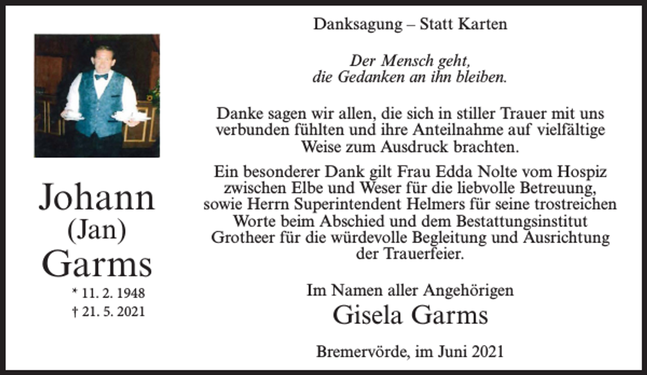 <p>Danksagung – Statt Karten<br />Der Mensch geht,<br />die Gedanken an ihn bleiben.<br />Danke sagen wir allen, die sich in stiller Trauer mit uns<br />verbunden fühlten und ihre Anteilnahme auf vielfältige<br />Weise zum Ausdruck brachten.</p><p>Johann<br />(Jan)</p><p>Garms<br />* 11. 2. 1948<br />† 21. 5. 2021</p><p>Ein besonderer Dank gilt Frau Edda Nolte vom Hospiz<br />zwischen Elbe und Weser für die liebvolle Betreuung,<br />sowie Herrn Superintendent Helmers für seine trostreichen<br />Worte beim Abschied und dem Bestattungsinstitut<br />Grotheer für die würdevolle Begleitung und Ausrichtung<br />der Trauerfeier.<br />Im Namen aller Angehörigen</p><p>Gisela Garms</p><p>Bremervörde, im Juni 2021</p>
