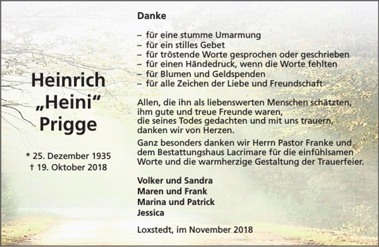 <p>Danke</p><p>Heinrich<br />„Heini“<br />Prigge<br />* 25. Dezember 1935<br />† 19. Oktober 2018</p><p>–<br />–<br />–<br />–<br />–<br />–</p><p>für eine stumme Umarmung<br />für ein stilles Gebet<br />für tröstende Worte gesprochen oder geschrieben<br />für einen Händedruck, wenn die Worte fehlten<br />für Blumen und Geldspenden<br />für alle Zeichen der Liebe und Freundschaft</p><p>Allen, die ihn als liebenswerten Menschen schätzten,<br />ihm gute und treue Freunde waren,<br />die seines Todes gedachten und mit uns trauern,<br />danken wir von Herzen.<br />Ganz besonders danken wir Herrn Pastor Franke und<br />dem Bestattungshaus Lacrimare für die einfühlsamen<br />Worte und die warmherzige Gestaltung der Trauerfeier.<br />Volker und Sandra<br />Maren und Frank<br />Marina und Patrick<br />Jessica<br />Loxstedt, im November 2018</p>