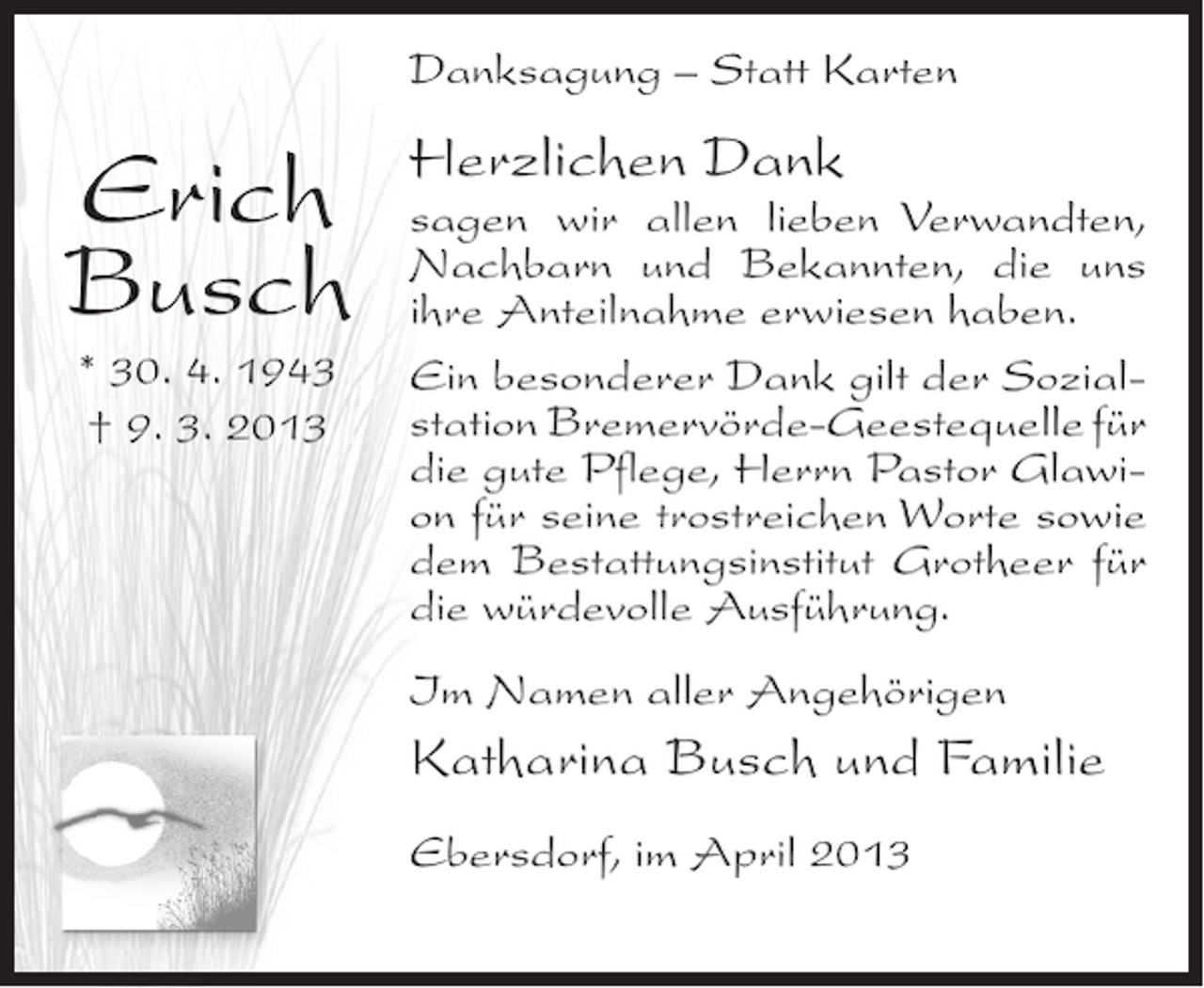 <p>Danksagung – Statt Karten</p><p>Erich<br />Busch<br />* 30. 4. 1943<br />† 9. 3. 2013</p><p>Herzlichen Dank</p><p>sagen wir allen lieben Verwandten,<br />Nachbarn und Bekannten, die uns<br />ihre Anteilnahme erwiesen haben.<br />Ein besonderer Dank gilt der Sozialstation Bremervörde-Geestequelle für<br />die gute Pflege, Herrn Pastor Glawion für seine trostreichen Worte sowie<br />dem Bestattungsinstitut Grotheer für<br />die würdevolle Ausführung.<br />Im Namen aller Angehörigen</p><p>Katharina Busch und Familie<br />Ebersdorf, im April 2013</p>
