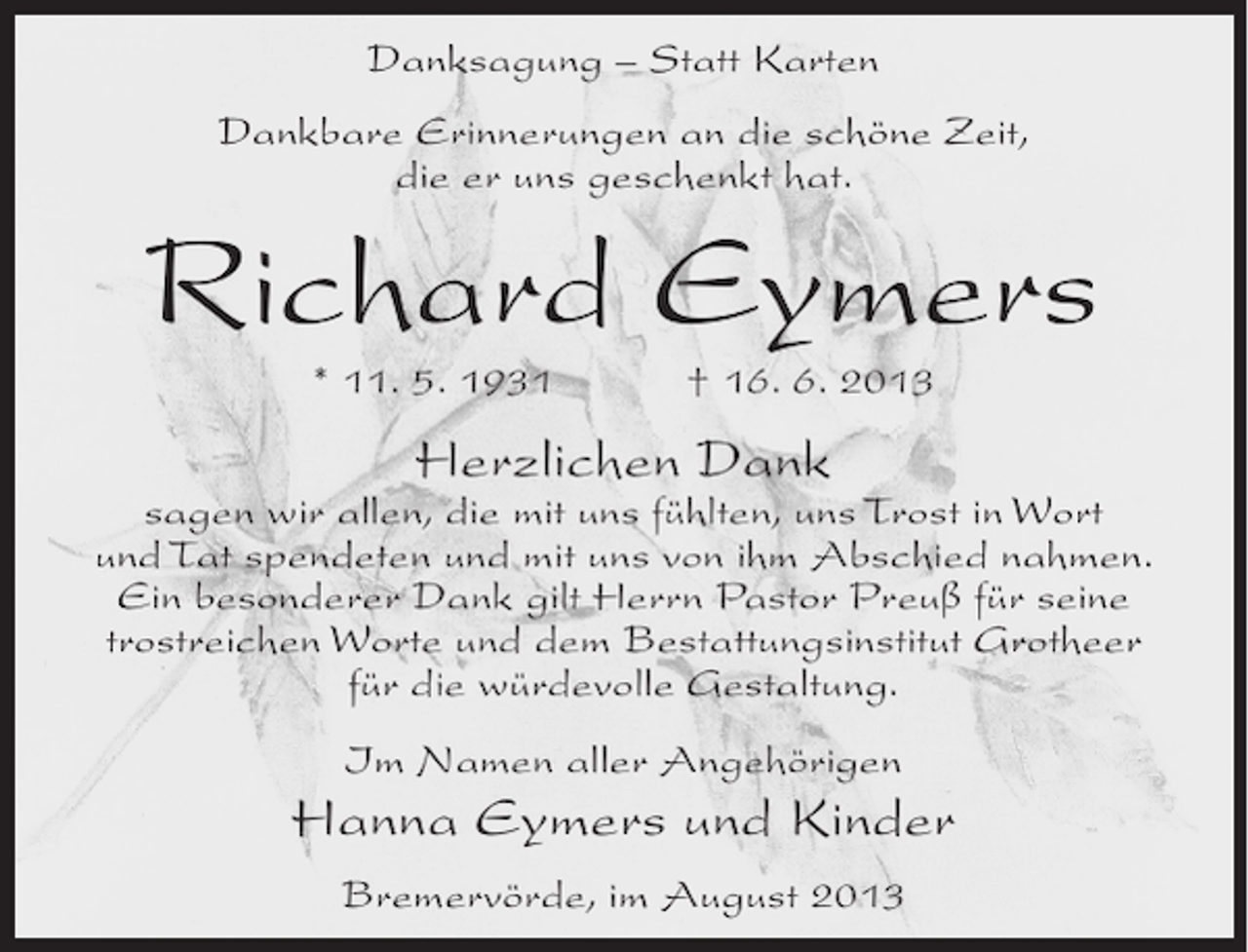 <p>Danksagung – Statt Karten<br />Dankbare Erinnerungen an die schöne Zeit,<br />die er uns geschenkt hat.</p><p>Richard Eymers<br />* 11. 5. 1931 † 16. 6. 2013</p><p>Herzlichen Dank</p><p>sagen wir allen, die mit uns fühlten, uns Trost in Wort<br />und Tat spendeten und mit uns von ihm Abschied nahmen.<br />Ein besonderer Dank gilt Herrn Pastor Preuß für seine<br />trostreichen Worte und dem Bestattungsinstitut Grotheer<br />für die würdevolle Gestaltung.<br />Im Namen aller Angehörigen</p><p>Hanna Eymers und Kinder<br />Bremervörde, im August 2013</p>