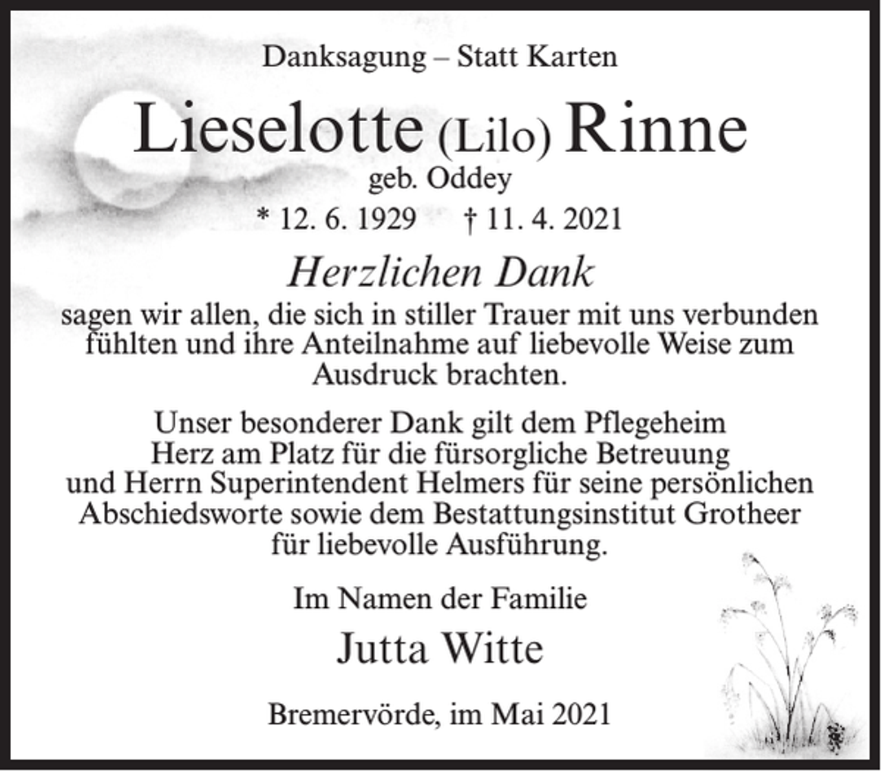 <p>Danksagung – Statt Karten</p><p>Lieselotte (Lilo) Rinne<br />geb. Oddey<br />* 12. 6. 1929<br />† 11. 4. 2021</p><p>Herzlichen Dank</p><p>sagen wir allen, die sich in stiller Trauer mit uns verbunden<br />fühlten und ihre Anteilnahme auf liebevolle Weise zum<br />Ausdruck brachten.<br />Unser besonderer Dank gilt dem Pflegeheim<br />Herz am Platz für die fürsorgliche Betreuung<br />und Herrn Superintendent Helmers für seine persönlichen<br />Abschiedsworte sowie dem Bestattungsinstitut Grotheer<br />für liebevolle Ausführung.<br />Im Namen der Familie</p><p>Jutta Witte<br />Bremervörde, im Mai 2021</p>