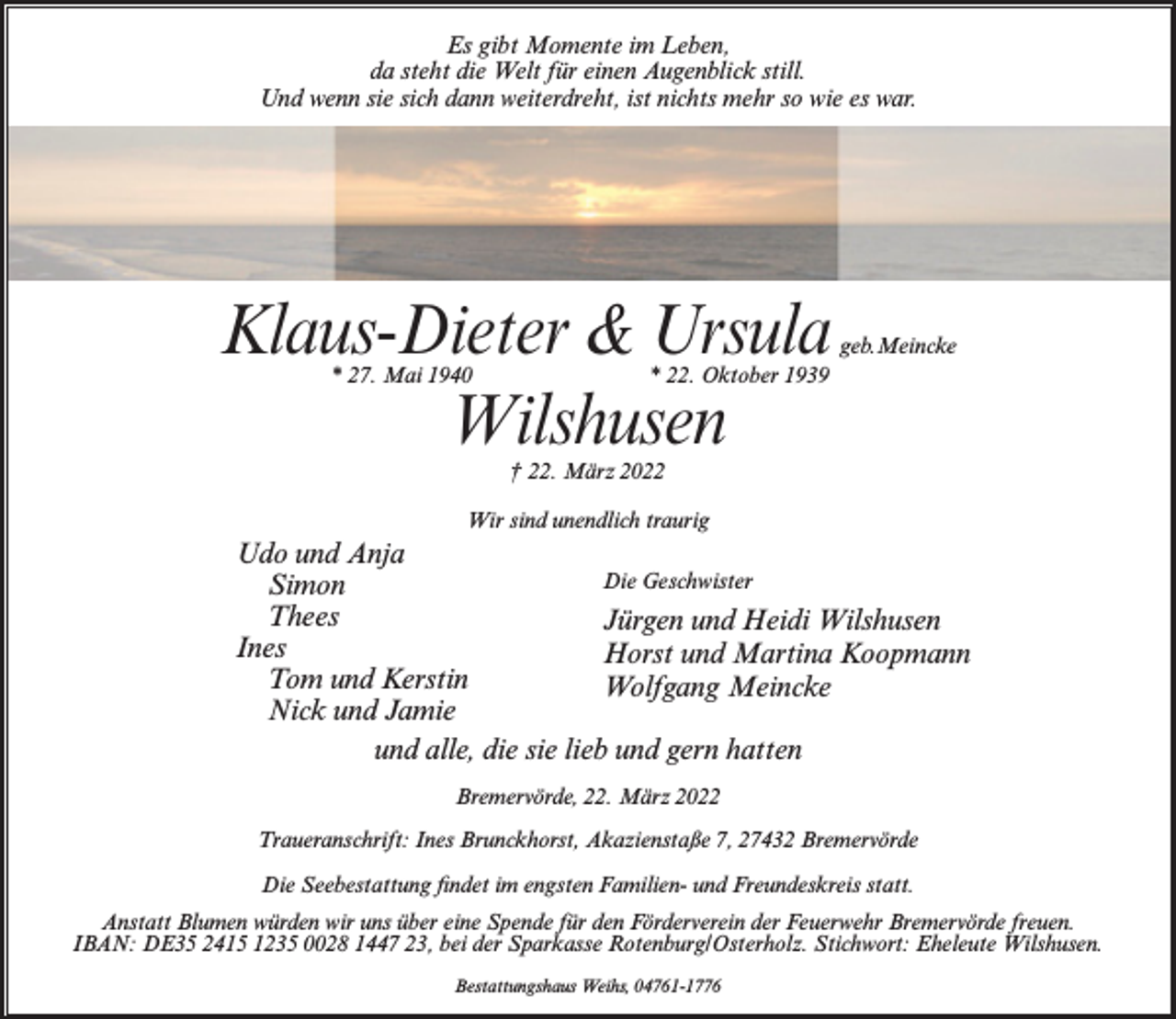 <p>Es gibt Momente im Leben,<br />da steht die Welt für einen Augenblick still.<br />Und wenn sie sich dann weiterdreht, ist nichts mehr so wie es war.</p><p>Klaus-Dieter &amp; Ursula<br />Wilshusen<br />* 27. Mai 1940</p><p>geb.Meincke</p><p>* 22. Oktober 1939</p><p>† 22. März 2022</p><p>Wir sind unendlich traurig</p><p>Udo und Anja<br />Die Geschwister<br />Simon<br />Thees<br />Jürgen und Heidi Wilshusen<br />Ines<br />Horst und Martina Koopmann<br />Tom und Kerstin<br />Wolfgang Meincke<br />Nick und Jamie<br />und alle, die sie lieb und gern hatten<br />Bremervörde, 22. März 2022<br />Traueranschrift: Ines Brunckhorst, Akazienstaße 7, 27432 Bremervörde<br />Die Seebestattung findet im engsten Familien- und Freundeskreis statt.<br />Anstatt Blumen würden wir uns über eine Spende für den Förderverein der Feuerwehr Bremervörde freuen.<br />IBAN: DE35 2415 1235 0028 1447 23, bei der Sparkasse Rotenburg/Osterholz. Stichwort: Eheleute Wilshusen.<br />Bestattungshaus Weihs, 04761-1776</p>