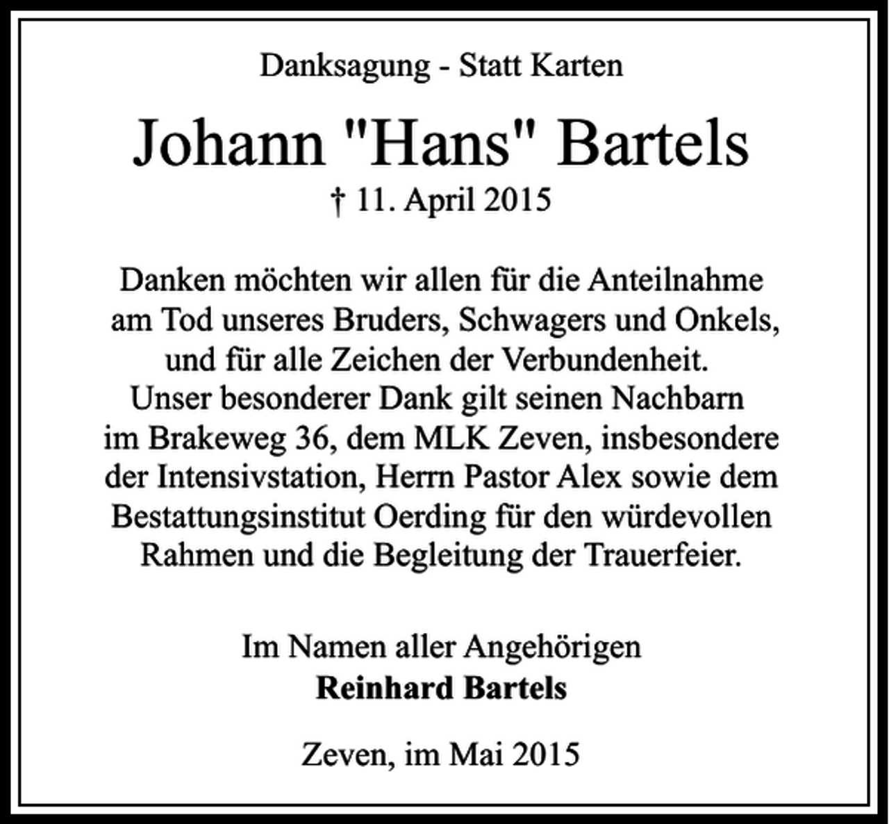 <p>Danksagung - Statt Karten</p><p>Johann "Hans" Bartels<br />† 11. April 2015</p><p>Danken möchten wir allen für die Anteilnahme<br />am Tod unseres Bruders, Schwagers und Onkels,<br />und für alle Zeichen der Verbundenheit.<br />Unser besonderer Dank gilt seinen Nachbarn<br />im Brakeweg 36, dem MLK Zeven, insbesondere<br />der Intensivstation, Herrn Pastor Alex sowie dem<br />Bestattungsinstitut Oerding für den würdevollen<br />Rahmen und die Begleitung der Trauerfeier.<br />Im Namen aller Angehörigen<br />Reinhard Bartels<br />Zeven, im Mai 2015</p>