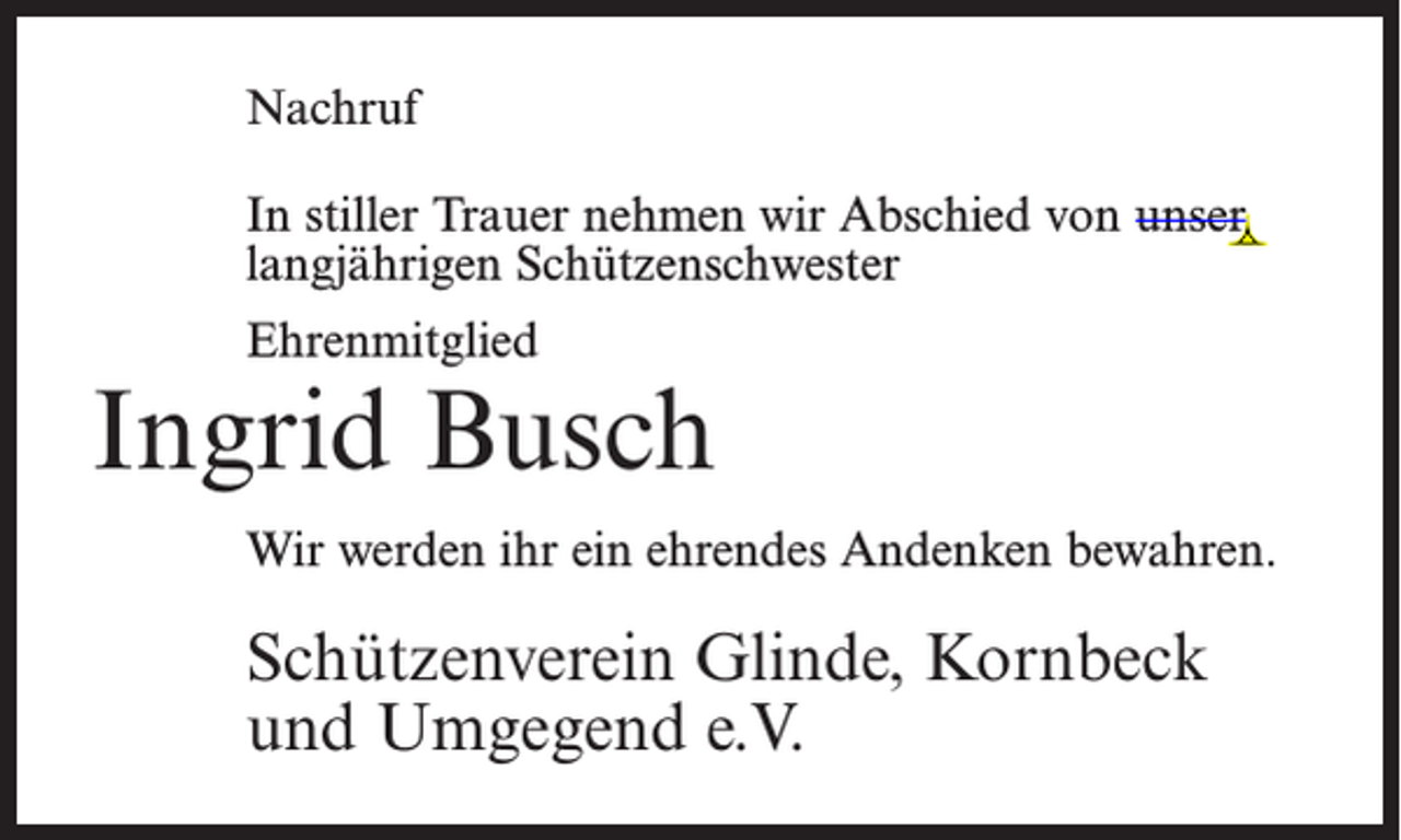 <p>Nachruf<br />In stiller Trauer nehmen wir Abschied von unser<br />langjährigen Schützenschwester<br />Ehrenmitglied</p><p>Ingrid Busch<br />Wir werden ihr ein ehrendes Andenken bewahren.</p><p>Schützenverein Glinde, Kornbeck<br />und Umgegend e.V.</p>
