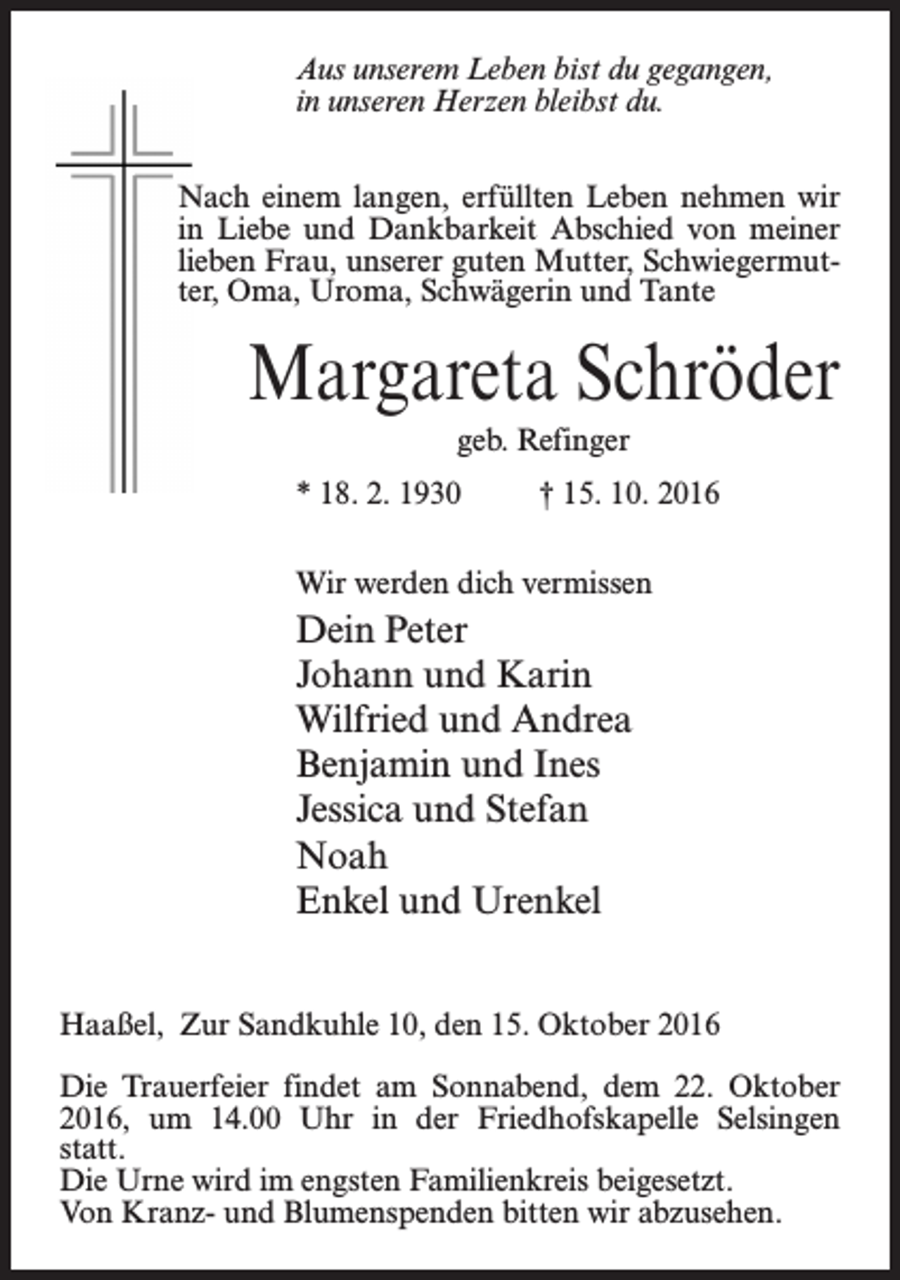 <p>Aus unserem Leben bist du gegangen,<br />in unseren Herzen bleibst du.<br />Nach einem langen, erfüllten Leben nehmen wir<br />in Liebe und Dankbarkeit Abschied von meiner<br />lieben Frau, unserer guten Mutter, Schwiegermutter, Oma, Uroma, Schwägerin und Tante</p><p>Margareta Schröder<br />geb. Refinger<br />* 18. 2. 1930 † 15. 10. 2016<br />Wir werden dich vermissen</p><p>Dein Peter<br />Johann und Karin<br />Wilfried und Andrea<br />Benjamin und Ines<br />Jessica und Stefan<br />Noah<br />Enkel und Urenkel<br />Haaßel, Zur Sandkuhle 10, den 15. Oktober 2016<br />Die Trauerfeier findet am Sonnabend, dem 22. Oktober<br />2016, um 14.00 Uhr in der Friedhofskapelle Selsingen<br />statt.<br />Die Urne wird im engsten Familienkreis beigesetzt.<br />Von Kranz- und Blumenspenden bitten wir abzusehen.</p>