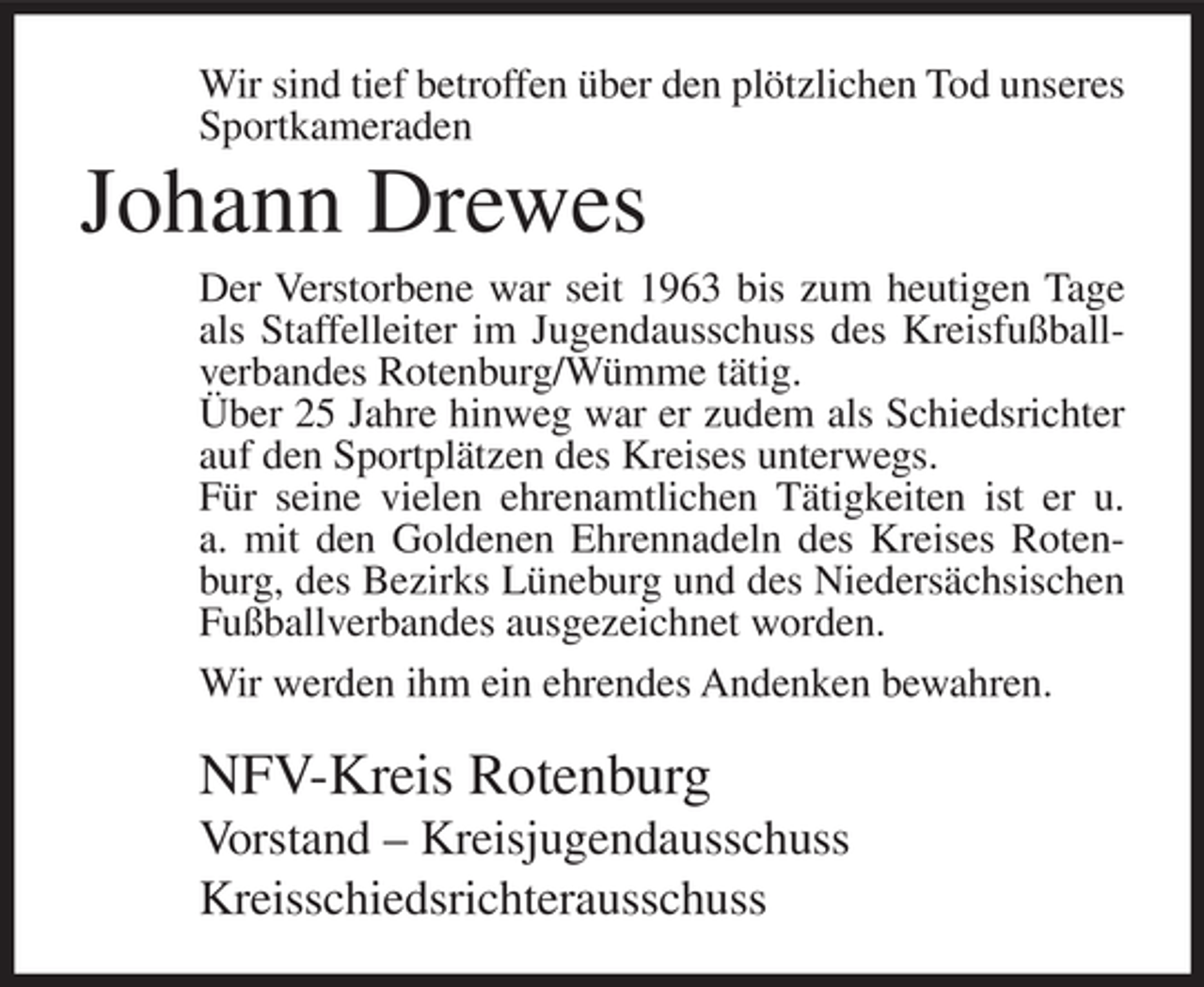 <p>Wir sind tief betroffen über den plötzlichen Tod unseres<br />Sportkameraden</p><p>Johann Drewes<br />Der Verstorbene war seit 1963 bis zum heutigen Tage<br />als Staffelleiter im Jugendausschuss des Kreisfußballverbandes Rotenburg/Wümme tätig.<br />Über 25 Jahre hinweg war er zudem als Schiedsrichter<br />auf den Sportplätzen des Kreises unterwegs.<br />Für seine vielen ehrenamtlichen Tätigkeiten ist er u.<br />a. mit den Goldenen Ehrennadeln des Kreises Rotenburg, des Bezirks Lüneburg und des Niedersächsischen<br />Fußballverbandes ausgezeichnet worden.<br />Wir werden ihm ein ehrendes Andenken bewahren.</p><p>NFV-Kreis Rotenburg<br />Vorstand – Kreisjugendausschuss<br />Kreisschiedsrichterausschuss</p>