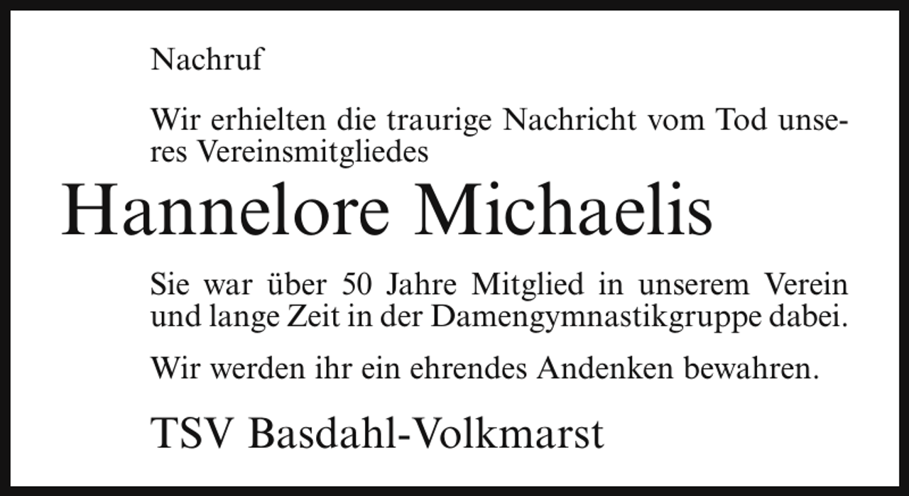 <p>Nachruf<br />Wir erhielten die traurige Nachricht vom Tod unseres Vereinsmitgliedes</p><p>Hannelore Michaelis</p><p>Sie war über 50 Jahre Mitglied in unserem Verein<br />und lange Zeit in der Damengymnastikgruppe dabei.<br />Wir werden ihr ein ehrendes Andenken bewahren.</p><p>TSV Basdahl-Volkmarst</p>