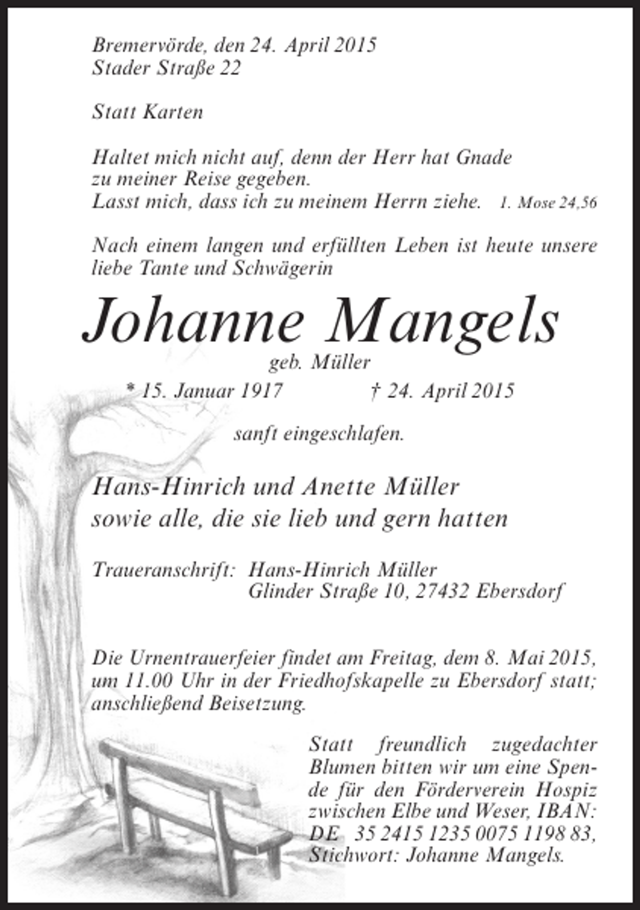 <p>Bremervörde, den 24. April 2015<br />Stader Straße 22<br />Statt Karten<br />Haltet mich nicht auf, denn der Herr hat Gnade<br />zu meiner Reise gegeben.<br />Lasst mich, dass ich zu meinem Herrn ziehe. 1. Mose 24,56<br />Nach einem langen und erfüllten Leben ist heute unsere<br />liebe Tante und Schwägerin</p><p>Johanne Mangels<br />geb. Müller<br />* 15. Januar 1917 † 24. April 2015<br />sanft eingeschlafen.</p><p>Hans-Hinrich und Anette Müller<br />sowie alle, die sie lieb und gern hatten<br />Traueranschrift:<br />Hans-Hinrich Müller<br />Glinder Straße 10, 27432 Ebersdorf<br />Die Urnentrauerfeier findet am Freitag, dem 8. Mai 2015,<br />um 11.00 Uhr in der Friedhofskapelle zu Ebersdorf statt;<br />anschließend Beisetzung.<br />Statt freundlich zugedachter<br />Blumen bitten wir um eine Spende für den Förderverein Hospiz<br />zwischen Elbe und Weser, IBAN:<br />DE 35 2415 1235 0075 1193,<br />Stichwort: Johanne Mangels.</p>