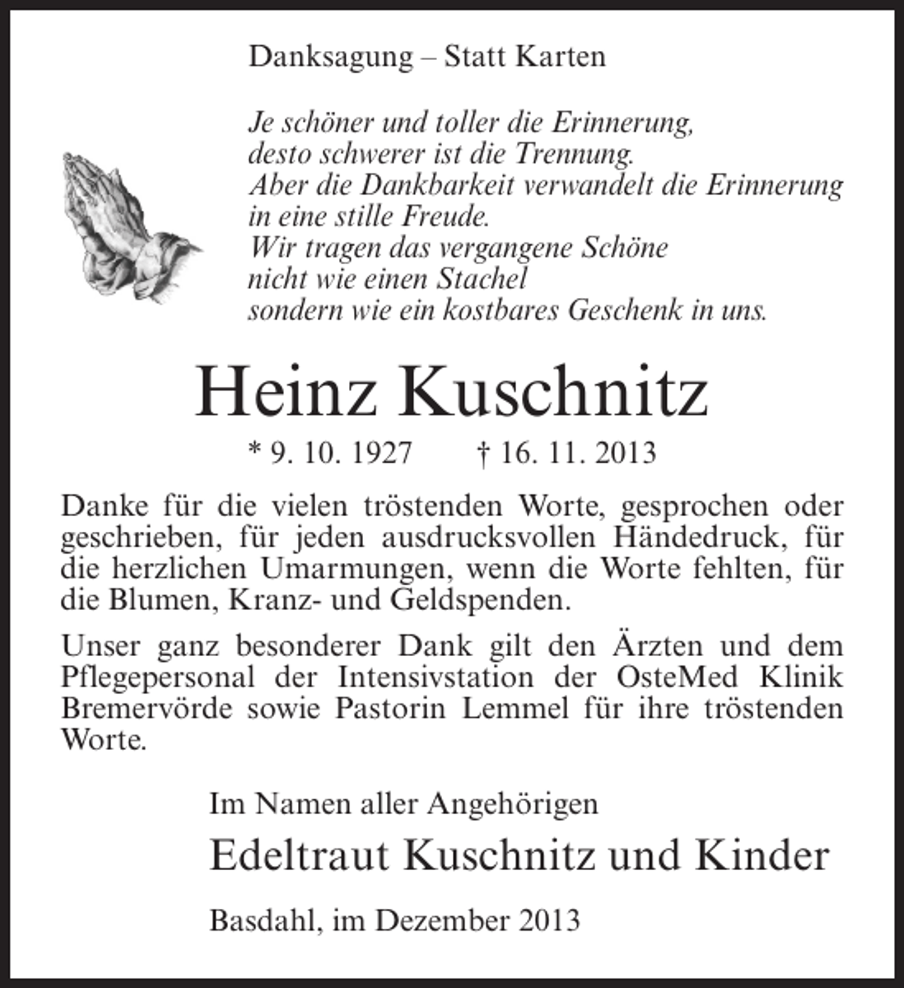 <p>Danksagung – Statt Karten<br />Je schöner und toller die Erinnerung,<br />desto schwerer ist die Trennung.<br />Aber die Dankbarkeit verwandelt die Erinnerung<br />in eine stille Freude.<br />Wir tragen das vergangene Schöne<br />nicht wie einen Stachel<br />sondern wie ein kostbares Geschenk in uns.</p><p>Heinz Kuschnitz<br />* 9. 10. 1927</p><p>† 16. 11. 2013</p><p>Danke für die vielen tröstenden Worte, gesprochen oder<br />geschrieben, für jeden ausdrucksvollen Händedruck, für<br />die herzlichen Umarmungen, wenn die Worte fehlten, für<br />die Blumen, Kranz- und Geldspenden.<br />Unser ganz besonderer Dank gilt den Ärzten und dem<br />Pflegepersonal der Intensivstation der OsteMed Klinik<br />Bremervörde sowie Pastorin Lemmel für ihre tröstenden<br />Worte.<br />Im Namen aller Angehörigen</p><p>Edeltraut Kuschnitz und Kinder<br />Basdahl, im Dezember 2013</p>