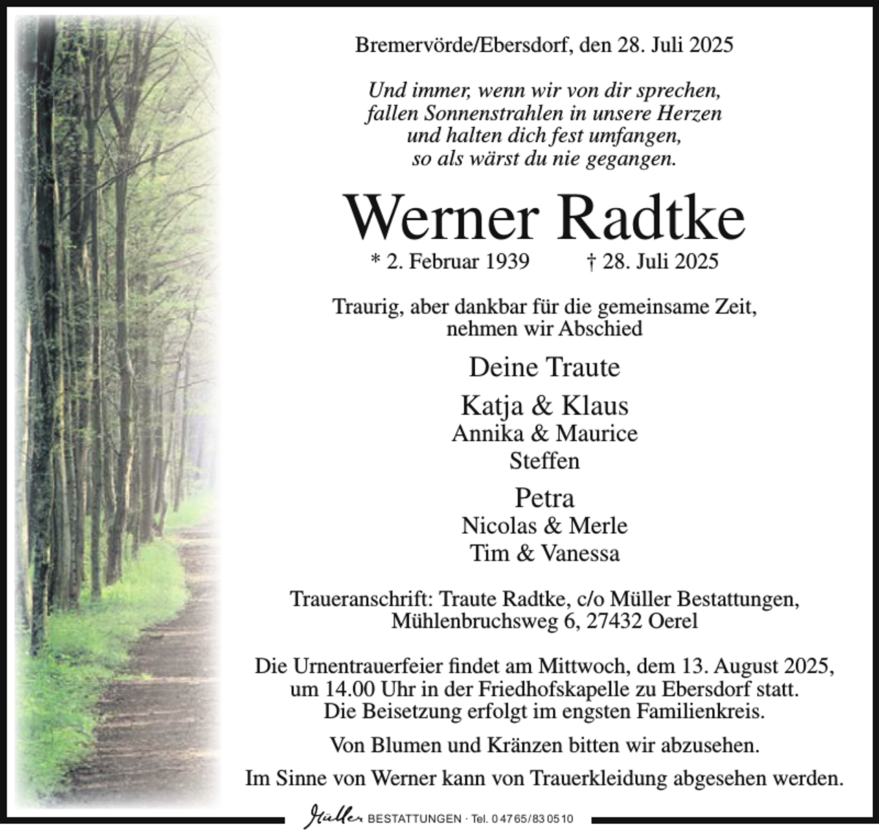 <p>Bremervörde/Ebersdorf, den 28. Juli 2025<br />Und immer, wenn wir von dir sprechen,<br />fallen Sonnenstrahlen in unsere Herzen<br />und halten dich fest umfangen,<br />so als wärst du nie gegangen.</p><p>Werner Radtke<br />* 2. Februar 1939</p><p>† 28. Juli 2025</p><p>Traurig, aber dankbar für die gemeinsame Zeit,<br />nehmen wir Abschied</p><p>Deine Traute<br />Katja &amp; Klaus</p><p>Annika &amp; Maurice<br />Steffen</p><p>Petra</p><p>Nicolas &amp; Merle<br />Tim &amp; Vanessa<br />Traueranschrift: Traute Radtke, c/o Müller Bestattungen,<br />Mühlenbruchsweg 6, 27432 Oerel<br />Die Urnentrauerfeier findet am Mittwoch, dem 13. August 2025,<br />um 14.00 Uhr in der Friedhofskapelle zu Ebersdorf statt.<br />Die Beisetzung erfolgt im engsten Familienkreis.<br />Von Blumen und Kränzen bitten wir abzusehen.<br />Im Sinne von Werner kann von Trauerkleidung abgesehen werden.<br />BESTATTUNGEN ∙ Tel. 0 47 65 /83 05 10</p>