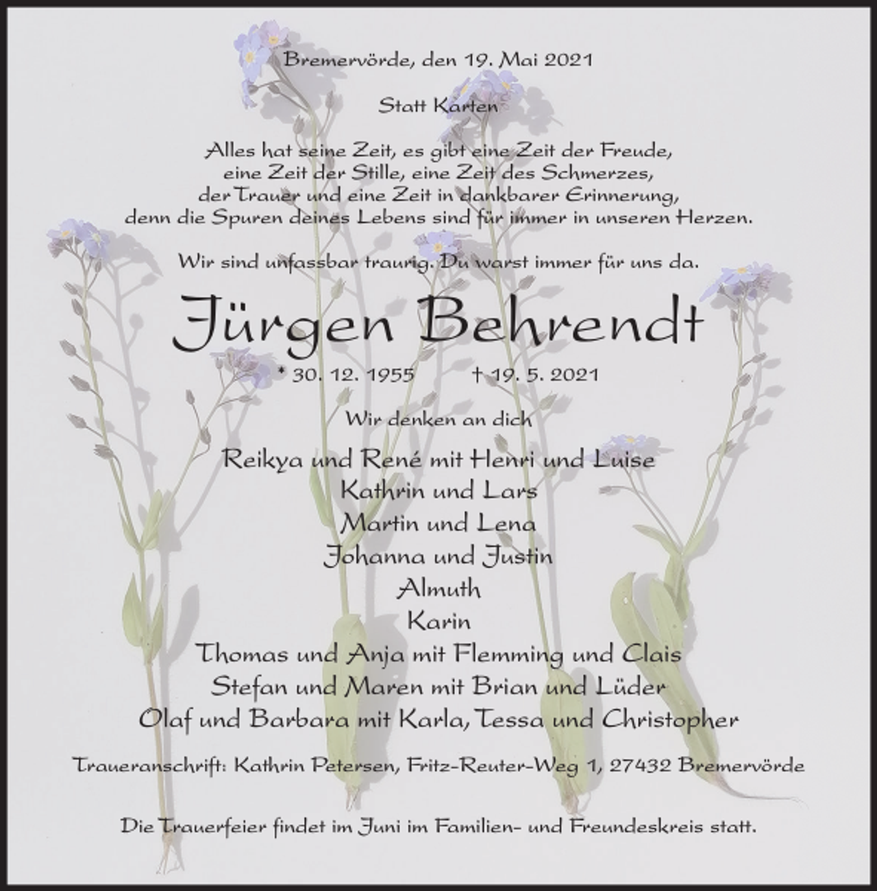 <p>Bremervörde, den 19. Mai 2021<br />Statt Karten<br />Alles hat seine Zeit, es gibt eine Zeit der Freude,<br />eine Zeit der Stille, eine Zeit des Schmerzes,<br />der Trauer und eine Zeit in dankbarer Erinnerung,<br />denn die Spuren deines Lebens sind für immer in unseren Herzen.<br />Wir sind unfassbar traurig. Du warst immer für uns da.</p><p>Jürgen Behrendt<br />* 30. 12. 1955</p><p>† 19. 5. 2021</p><p>Wir denken an dich</p><p>Reikya und René mit Henri und Luise<br />Kathrin und Lars<br />Martin und Lena<br />Johanna und Justin<br />Almuth<br />Karin<br />Thomas und Anja mit Flemming und Clais<br />Stefan und Maren mit Brian und Lüder<br />Olaf und Barbara mit Karla, Tessa und Christopher<br />Traueranschrift: Kathrin Petersen, Fritz-Reuter-Weg 1, 27432 Bremervörde<br />Die Trauerfeier findet im Juni im Familien- und Freundeskreis statt.</p>