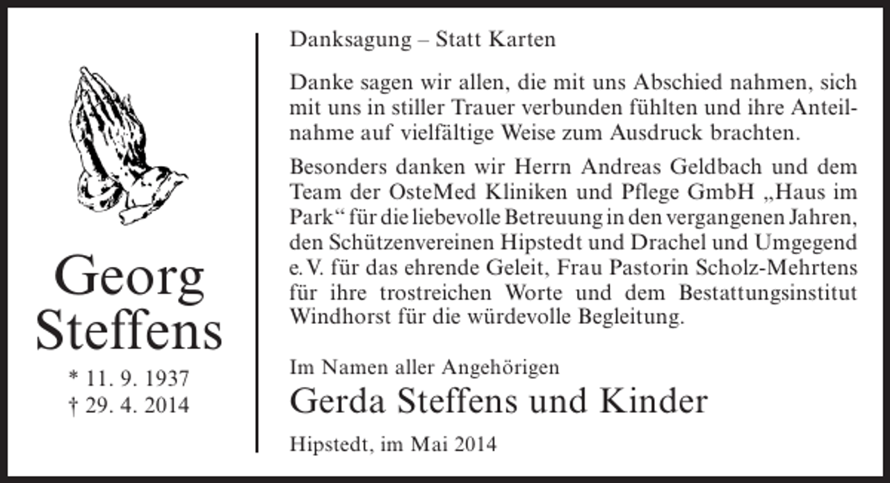 <p>Danksagung – Statt Karten</p><p>Georg<br />Steffens<br />* 11. 9. 1937<br />† 29. 4. 2014</p><p>Danke sagen wir allen, die mit uns Abschied nahmen, sich<br />mit uns in stiller Trauer verbunden fühlten und ihre Anteilnahme auf vielfältige Weise zum Ausdruck brachten.<br />Besonders danken wir Herrn Andreas Geldbach und dem<br />Team der OsteMed Kliniken und Pflege GmbH „Haus im<br />Park“ für die liebevolle Betreuung in den vergangenen Jahren,<br />den Schützenvereinen Hipstedt und Drachel und Umgegend<br />e.V. für das ehrende Geleit, Frau Pastorin Scholz-Mehrtens<br />für ihre trostreichen Worte und dem ­ estattungsinstitut<br />B<br />Windhorst für die würdevolle ­ egleitung.<br />B<br />Im Namen aller Angehörigen</p><p>Gerda Steffens und Kinder<br />Hipstedt, im Mai 2014</p>