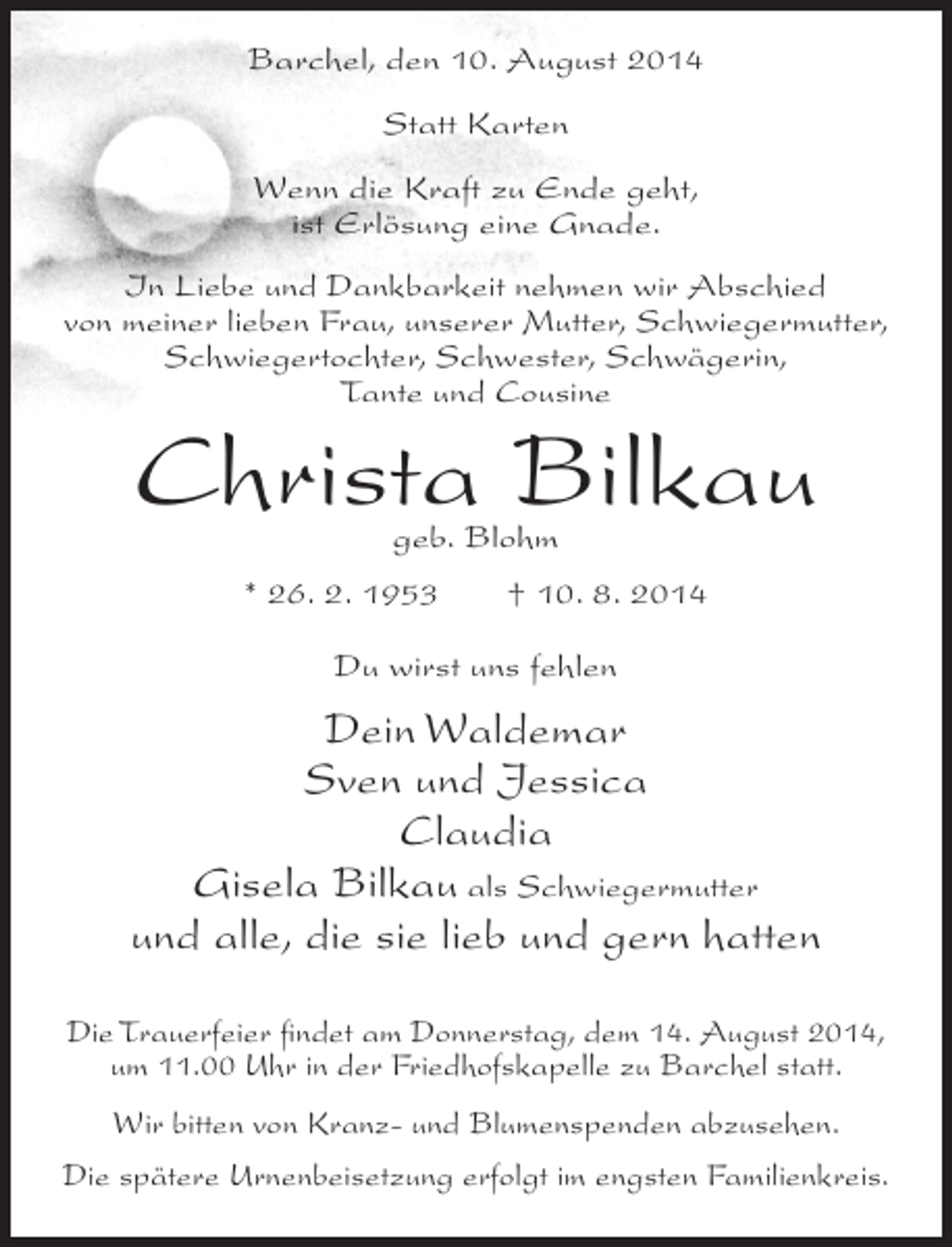 <p>Barchel, den 10. August 2014<br />Statt Karten<br />Wenn die Kraft zu Ende geht,<br />ist Erlösung eine Gnade.<br />In Liebe und Dankbarkeit nehmen wir Abschied<br />von meiner lieben Frau, unserer Mutter, Schwiegermutter,<br />Schwiegertochter, Schwester, Schwägerin,<br />Tante und Cousine</p><p>Christa Bilkau<br />geb. Blohm</p><p>* 26. 2. 1953</p><p>† 10. 8. 2014</p><p>Du wirst uns fehlen</p><p>Dein Waldemar<br />Sven und Jessica<br />Claudia<br />Gisela Bilkau als Schwiegermutter<br />und alle, die sie lieb und gern hatten<br />Die Trauerfeier findet am Donnerstag, dem 14. August 2014,<br />um 11.00 Uhr in der Friedhofskapelle zu Barchel statt.<br />Wir bitten von Kranz- und Blumenspenden abzusehen.<br />Die spätere Urnenbeisetzung erfolgt im engsten Familienkreis.</p>
