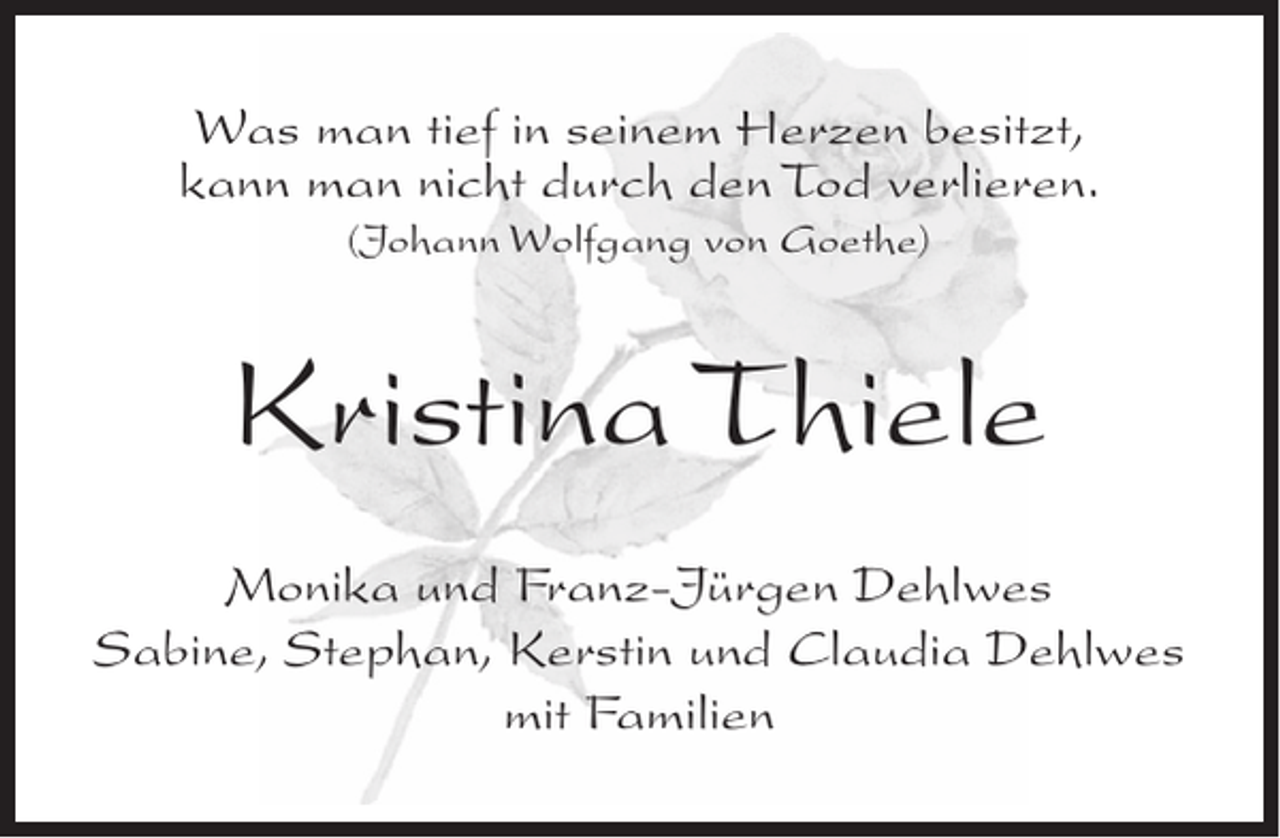<p>Was man tief in seinem Herzen besitzt,<br />kann man nicht durch den Tod verlieren.<br />(Johann Wolfgang von Goethe)</p><p>Kristina Thiele<br />Monika und Franz-Jürgen Dehlwes<br />Sabine, Stephan, Kerstin und Claudia Dehlwes<br />mit Familien</p>