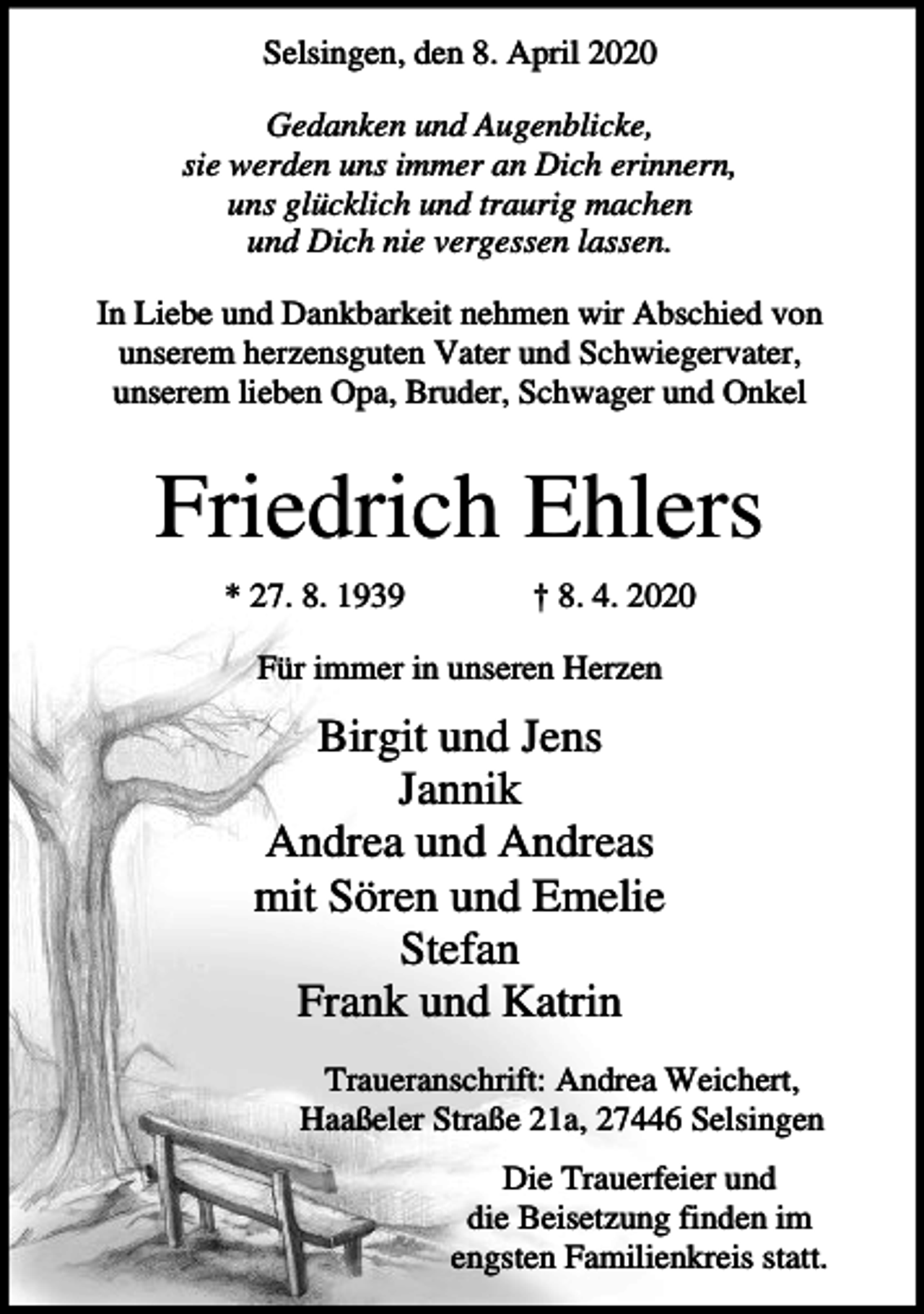 <p>Selsingen, den 8. April 2020<br />Gedanken und Augenblicke,<br />sie werden uns immer an Dich erinnern,<br />uns glücklich und traurig machen<br />und Dich nie vergessen lassen.<br />In Liebe und Dankbarkeit nehmen wir Abschied von<br />unserem herzensguten Vater und Schwiegervater,<br />unserem lieben Opa, Bruder, Schwager und Onkel</p><p>Friedrich Ehlers<br />* 27. 8. 1939</p><p>† 8. 4. 2020</p><p>Für immer in unseren Herzen</p><p>Birgit und Jens<br />Jannik<br />Andrea und Andreas<br />mit Sören und Emelie<br />Stefan<br />Frank und Katrin<br />Traueranschrift: Andrea Weichert,<br />Haaßeler Straße 21a, 27446 Selsingen<br />Die Trauerfeier und<br />die Beisetzung finden im<br />engsten Familienkreis statt.</p>