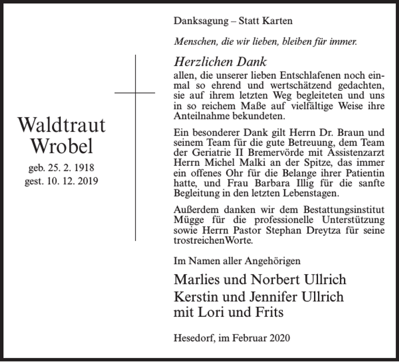 <p>Danksagung – Statt Karten<br />Menschen, die wir lieben, bleiben für immer.</p><p>Herzlichen Dank</p><p>Waldtraut<br />Wrobel<br />geb. 25. 2. 1918<br />gest. 10. 12. 2019</p><p>allen, die unserer lieben Entschlafenen noch einmal so ehrend und wertschätzend gedachten,<br />sie auf ihrem letzten Weg begleiteten und uns<br />in so reichem Maße auf vielfältige Weise ihre<br />Anteilnahme bekundeten.<br />Ein besonderer Dank gilt Herrn Dr. Braun und<br />seinem Team für die gute Betreuung, dem Team<br />der Geriatrie II Bremervörde mit Assistenzarzt<br />Herrn Michel Malki an der Spitze, das immer<br />ein offenes Ohr für die Belange ihrer Patientin<br />hatte, und Frau Barbara Illig für die sanfte<br />Begleitung in den letzten Lebenstagen.<br />Außerdem danken wir dem Bestattungsinstitut<br />Mügge für die professionelle Unterstützung<br />sowie Herrn Pastor Stephan Dreytza für seine<br />trostreichenWorte.<br />Im Namen aller Angehörigen</p><p>Marlies und Norbert Ullrich<br />Kerstin und Jennifer Ullrich<br />mit Lori und Frits<br />Hesedorf, im Februar 2020</p>