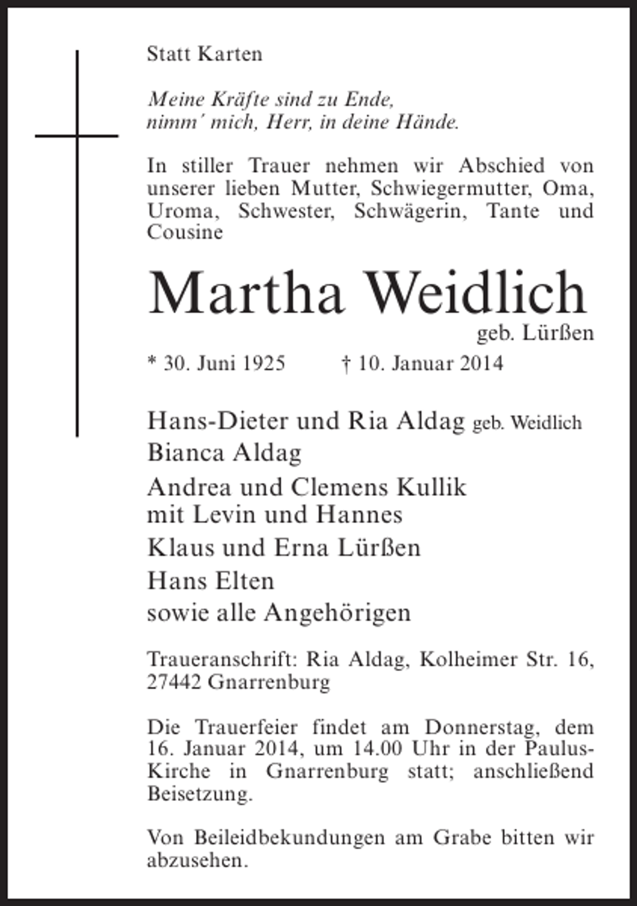 <p>Statt Karten<br />Meine Kräfte sind zu Ende,<br />nimm´ mich, Herr, in deine Hände.<br />In stiller Trauer nehmen wir Abschied von<br />unserer lieben Mutter, Schwiegermutter, Oma,<br />Uroma, Schwester, Schwägerin, Tante und<br />Cousine</p><p>Martha Weidlich</p><p>geb. Lürßen</p><p>* 30. Juni 1925 † 10. Januar 2014</p><p>Hans-Dieter und Ria Aldag geb. Weidlich<br />Bianca Aldag<br />Andrea und Clemens Kullik<br />mit Levin und Hannes<br />Klaus und Erna Lürßen<br />Hans Elten<br />sowie alle Angehörigen<br />Traueranschrift: Ria Aldag, Kolheimer Str. 16,<br />27442 Gnarrenburg<br />Die Trauerfeier findet am Donnerstag, dem<br />16. Januar 2014, um 14.00 Uhr in der PaulusKirche in Gnarrenburg statt; an­ chließend<br />s<br />Beisetzung.<br />Von Beileidbekundungen am Grabe bitten wir<br />abzusehen.</p>
