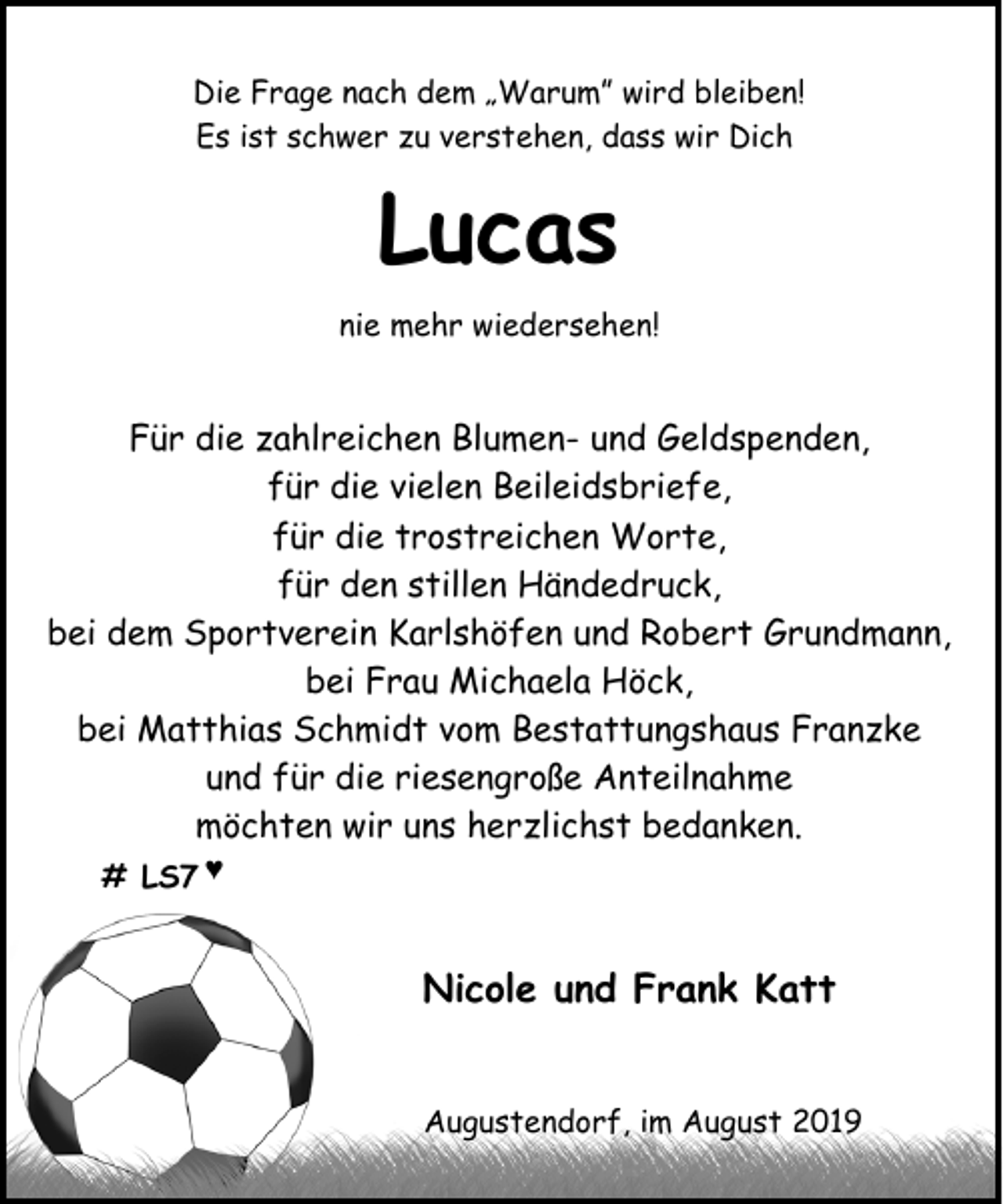 <p>Die Frage nach dem „Warum” wird bleiben!<br />Es ist schwer zu verstehen, dass wir Dich</p><p>Lucas<br />nie mehr wiedersehen!</p><p>Für die zahlreichen Blumen- und Geldspenden,<br />für die vielen Beileidsbriefe,<br />für die trostreichen Worte,<br />für den stillen Händedruck,<br />bei dem Sportverein Karlshöfen und Robert Grundmann,<br />bei Frau Michaela Höck,<br />bei Matthias Schmidt vom Bestattungshaus Franzke<br />und für die riesengroße Anteilnahme<br />möchten wir uns herzlichst bedanken.<br /># LS7 ♥</p><p>Nicole und Frank Katt<br />Augustendorf, im August 2019</p>