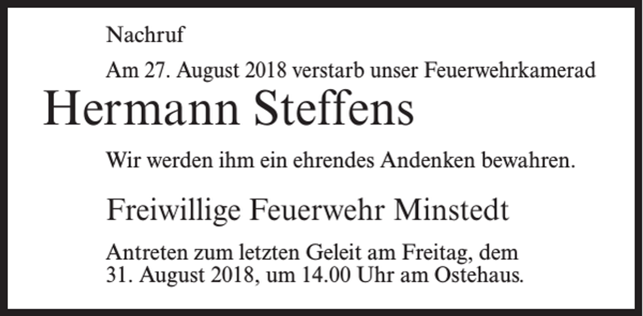 <p>Nachruf<br />Am 27. August 2018 verstarb unser Feuerwehrkamerad</p><p>Hermann Steffens</p><p>Wir werden ihm ein ehrendes Andenken bewahren.</p><p>Freiwillige Feuerwehr Minstedt<br />Antreten zum letzten Geleit am Freitag, dem<br />31. August 2018, um 14.00 Uhr am Ostehaus.</p>
