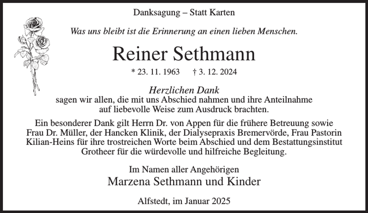 <p>Danksagung – Statt Karten<br />Was uns bleibt ist die Erinnerung an einen lieben Menschen.</p><p>Reiner Sethmann<br />* 23. 11. 1963</p><p>† 3. 12. 2024</p><p>Herzlichen Dank</p><p>sagen wir allen, die mit uns Abschied nahmen und ihre Anteilnahme<br />auf liebevolle Weise zum Ausdruck brachten.<br />Ein besonderer Dank gilt Herrn Dr. von Appen für die frühere Betreuung sowie<br />Frau Dr. Müller, der Hancken Klinik, der Dialysepraxis Bremervörde, Frau Pastorin<br />Kilian-Heins für ihre trostreichen Worte beim Abschied und dem Bestattungsinstitut<br />Grotheer für die würdevolle und hilfreiche Begleitung.<br />Im Namen aller Angehörigen</p><p>Marzena Sethmann und Kinder<br />Alfstedt, im Januar 2025</p>