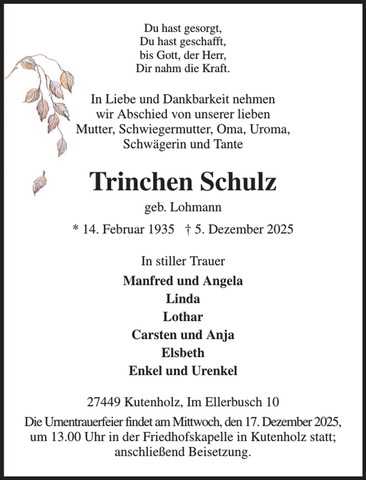 <p>Du hast gesorgt,<br />Du hast geschafft,<br />bis Gott, der Herr,<br />Dir nahm die Kraft.</p><p>In Liebe und Dankbarkeit nehmen<br />wir Abschied von unserer lieben<br />Mutter, Schwiegermutter, Oma, Uroma,<br />Schwägerin und Tante</p><p>Trinchen Schulz<br />geb. Lohmann</p><p>* 14. Februar 1935 † 5. Dezember 2025<br />In stiller Trauer<br />Manfred und Angela<br />Linda<br />Lothar<br />Carsten und Anja<br />Elsbeth<br />Enkel und Urenkel<br />27449 Kutenholz, Im Ellerbusch 10<br />Die Urnentrauerfeier findet am Mittwoch, den 17. Dezember 2025,<br />um 13.00 Uhr in der Friedhofskapelle in Kutenholz statt;<br />anschließend Beisetzung.</p>