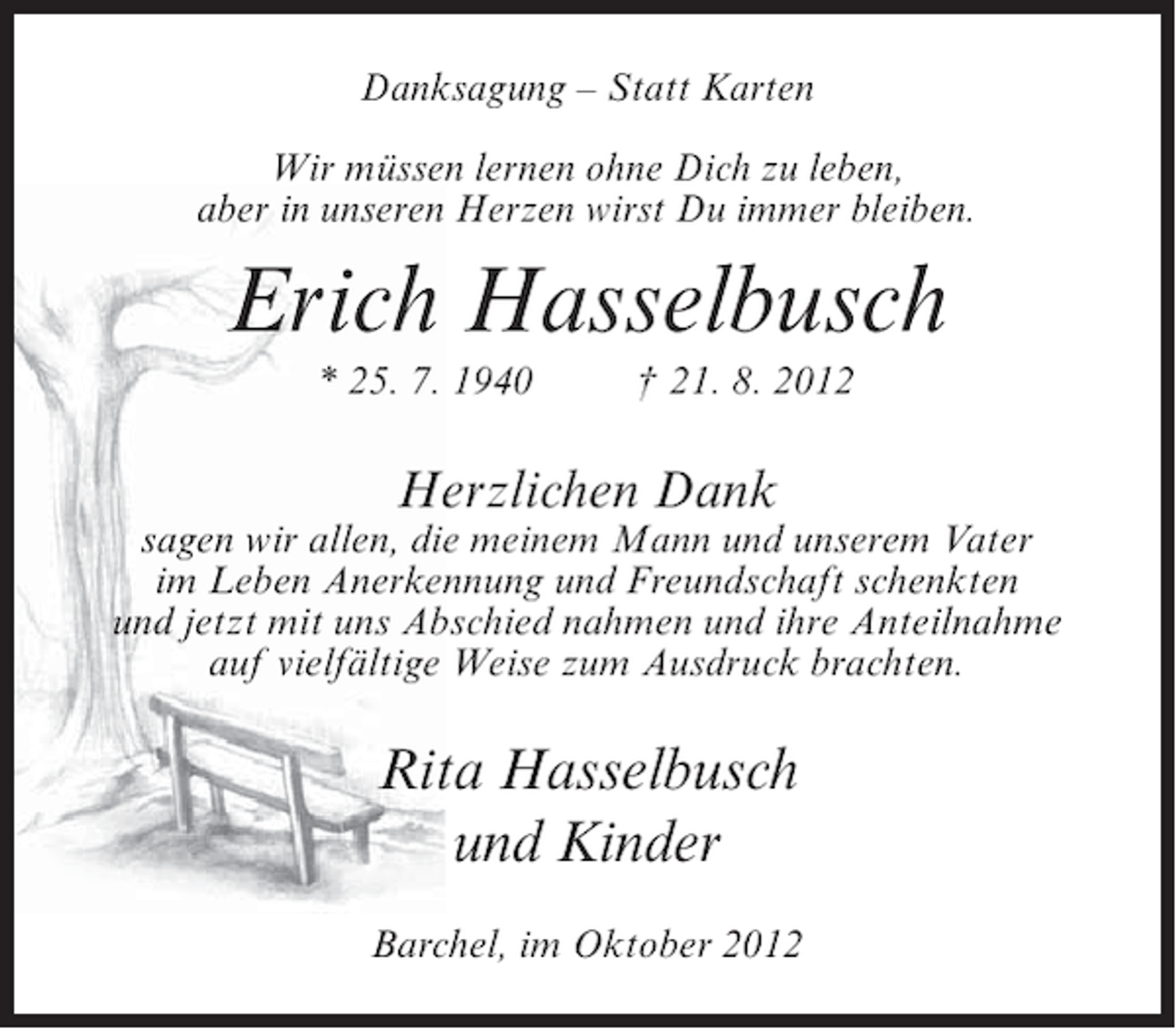 <p>Danksagung – Statt Karten<br />Wir müssen lernen ohne Dich zu leben,<br />aber in unseren Herzen wirst Du immer bleiben.</p><p>Erich Hasselbusch<br />* 25. 7. 1940</p><p>† 21. 8. 2012</p><p>Herzlichen Dank<br />sagen wir allen, die meinem Mann und unserem Vater<br />im Leben Anerkennung und Freundschaft schenkten<br />und jetzt mit uns Abschied nahmen und ihre Anteilnahme<br />auf vielfältige Weise zum Ausdruck brachten.</p><p>Rita Hasselbusch<br />und Kinder<br />Barchel, im Oktober 2012</p>