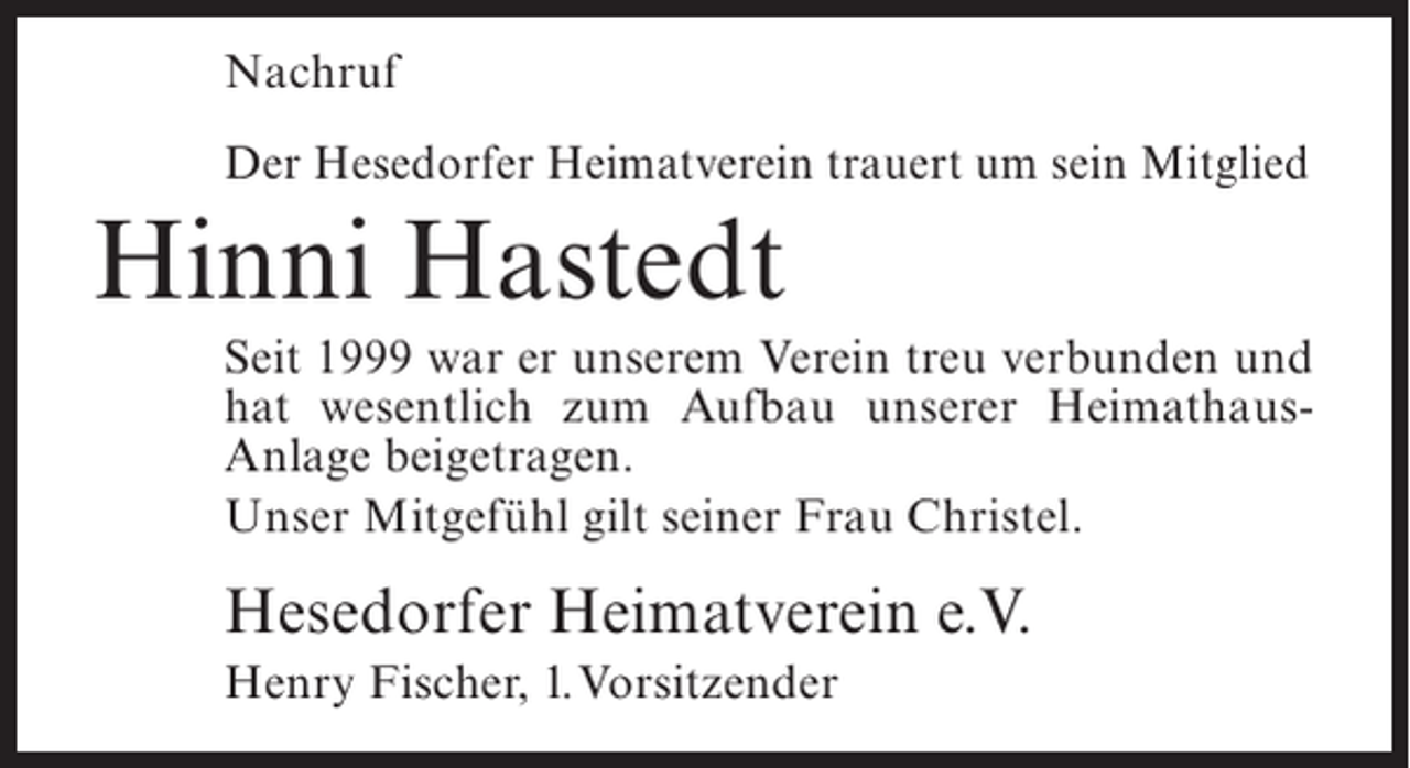 <p>Nachruf<br />Der Hesedorfer Heimatverein trauert um sein Mitglied</p><p>Hinni Hastedt<br />Seit 1999 war er unserem Verein treu verbunden und<br />hat wesentlich zum Aufbau unserer HeimathausAnlage beigetragen.<br />Unser Mitgefühl gilt seiner Frau Christel.</p><p>Hesedorfer Heimatverein e.V.<br />Henry Fischer, 1.Vorsitzender</p>