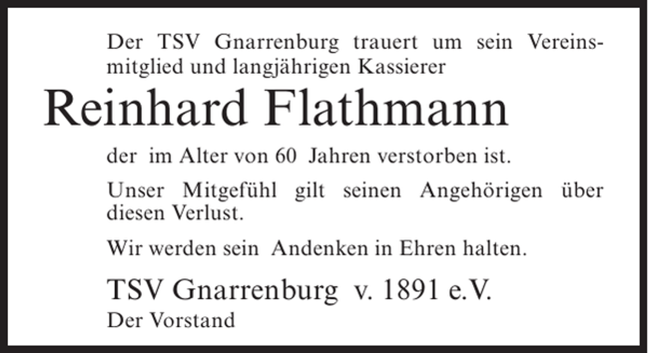 <p>Der TSV Gnarrenburg trauert um sein Vereinsmitglied und langjährigen Kassierer</p><p>Reinhard Flathmann</p><p>der im Alter von 60 Jahren verstorben ist.<br />Unser Mitgefühl gilt seinen Angehörigen über<br />diesen Verlust.<br />Wir werden sein Andenken in Ehren halten.</p><p>TSV Gnarrenburg v. 1891 e.V.<br />Der Vorstand</p>