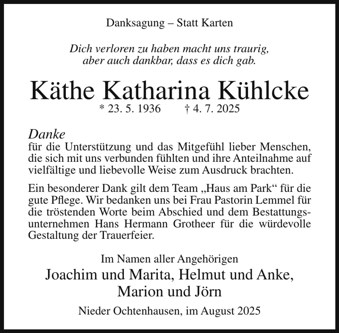 <p>Danksagung – Statt Karten<br />Dich verloren zu haben macht uns traurig,<br />aber auch dankbar, dass es dich gab.</p><p>Käthe *Katharina<br />Kühlcke<br />23. 5. 1936<br />† 4. 7. 2025<br />Danke</p><p>für die Unterstützung und das Mitgefühl lieber Menschen,<br />die sich mit uns verbunden fühlten und ihre Anteilnahme auf<br />vielfältige und liebevolle Weise zum Ausdruck brachten.<br />Ein besonderer Dank gilt dem Team „Haus am Park“ für die<br />gute Pflege. Wir bedanken uns bei Frau Pastorin Lemmel für<br />die tröstenden Worte beim Abschied und dem Bestattungsunternehmen Hans Hermann Grotheer für die würdevolle<br />Gestaltung der Trauerfeier.<br />Im Namen aller Angehörigen</p><p>Joachim und Marita, Helmut und Anke,<br />Marion und Jörn<br />Nieder Ochtenhausen, im August 2025</p>