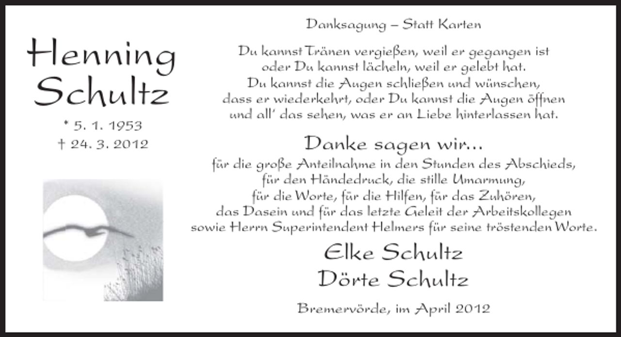 <p>Danksagung – Statt Karten</p><p>Henning<br />Schultz<br />* 5. 1. 1953<br />† 24. 3. 2012</p><p>Du kannst Tränen vergießen, weil er gegangen ist<br />oder Du kannst lächeln, weil er gelebt hat.<br />Du kannst die Augen schließen und wünschen,<br />dass er wiederkehrt, oder Du kannst die Augen öffnen<br />und all‘ das sehen, was er an Liebe hinterlassen hat.</p><p>Danke sagen wir...<br />für die große Anteilnahme in den Stunden des Abschieds,<br />für den Händedruck, die stille Umarmung,<br />für die Worte, für die Hilfen, für das Zuhören,<br />das Dasein und für das letzte Geleit der Arbeitskollegen<br />sowie Herrn Superintendent Helmers für seine tröstenden Worte.</p><p>Elke Schultz<br />Dörte Schultz<br />Bremervörde, im April 2012</p>
