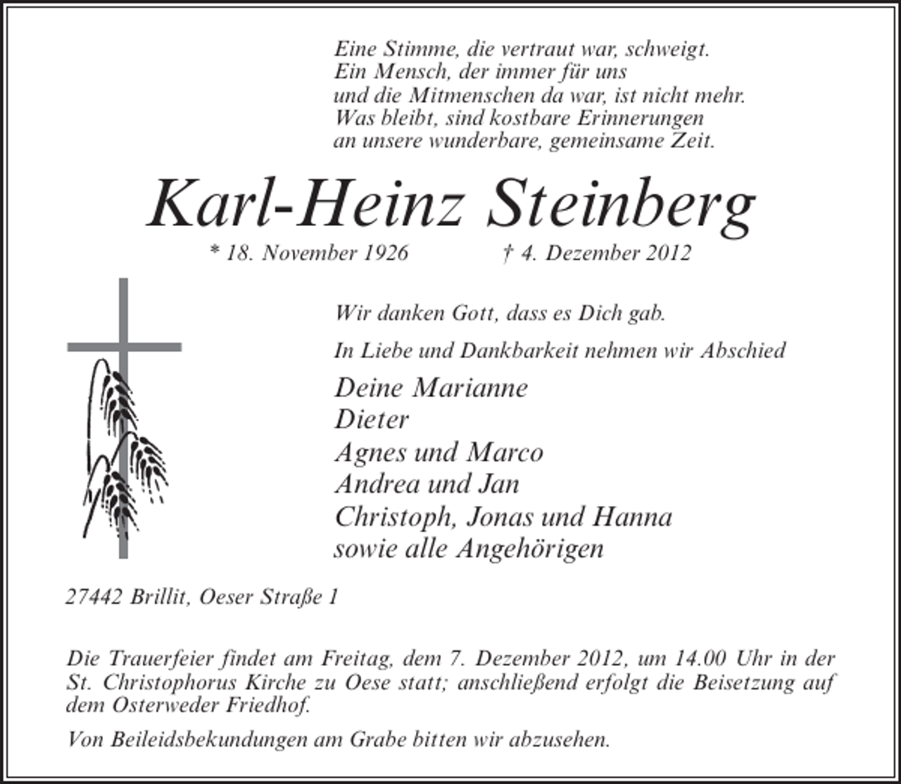 <p>Eine Stimme, die vertraut war, schweigt.<br />Ein Mensch, der immer für uns<br />und die Mitmenschen da war, ist nicht mehr.<br />Was bleibt, sind kostbare Erinnerungen<br />an unsere wunderbare, gemeinsame Zeit.</p><p>Karl-Heinz Steinberg<br />* 18. November 1926</p><p>† 4. Dezember 2012</p><p>Wir danken Gott, dass es Dich gab.<br />In Liebe und Dankbarkeit nehmen wir Abschied</p><p>Deine Marianne<br />Dieter<br />Agnes und Marco<br />Andrea und Jan<br />Christoph, Jonas und Hanna<br />sowie alle Angehörigen<br />27442 Brillit, Oeser Straße 1<br />Die Trauerfeier findet am Freitag, dem 7. Dezember 2012, um 14.00 Uhr in der<br />St. Christophorus Kirche zu Oese statt; anschließend erfolgt die Beisetzung auf<br />dem Osterweder Friedhof.<br />Von Beileidsbekundungen am Grabe bitten wir abzusehen.</p>