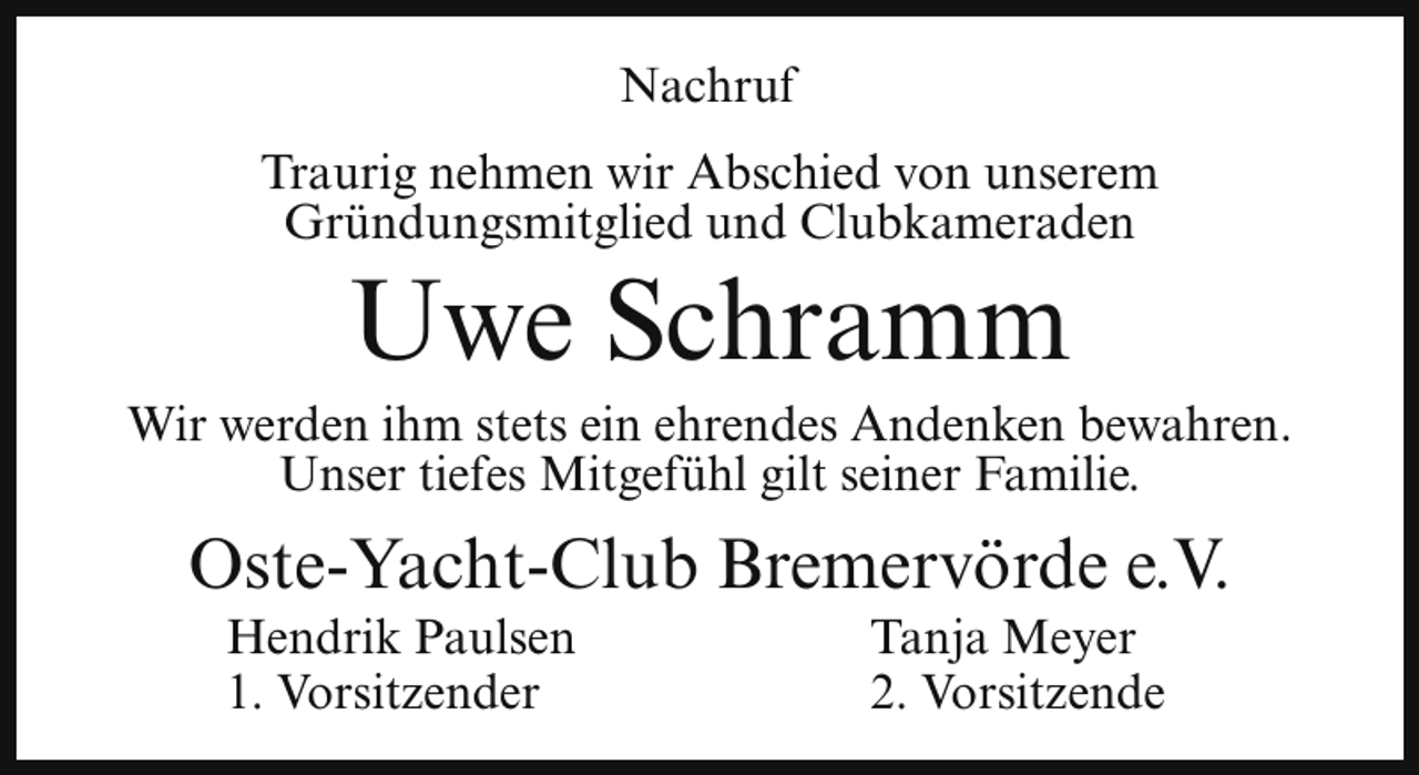 <p>Nachruf<br />Traurig nehmen wir Abschied von unserem<br />Gründungsmitglied und Clubkameraden</p><p>Uwe Schramm</p><p>Wir werden ihm stets ein ehrendes Andenken bewahren.<br />Unser tiefes Mitgefühl gilt seiner Familie.</p><p>Oste-Yacht-Club Bremervörde e.V.<br />Hendrik Paulsen<br />1. Vorsitzender</p><p>Tanja Meyer<br />2. Vorsitzende</p>