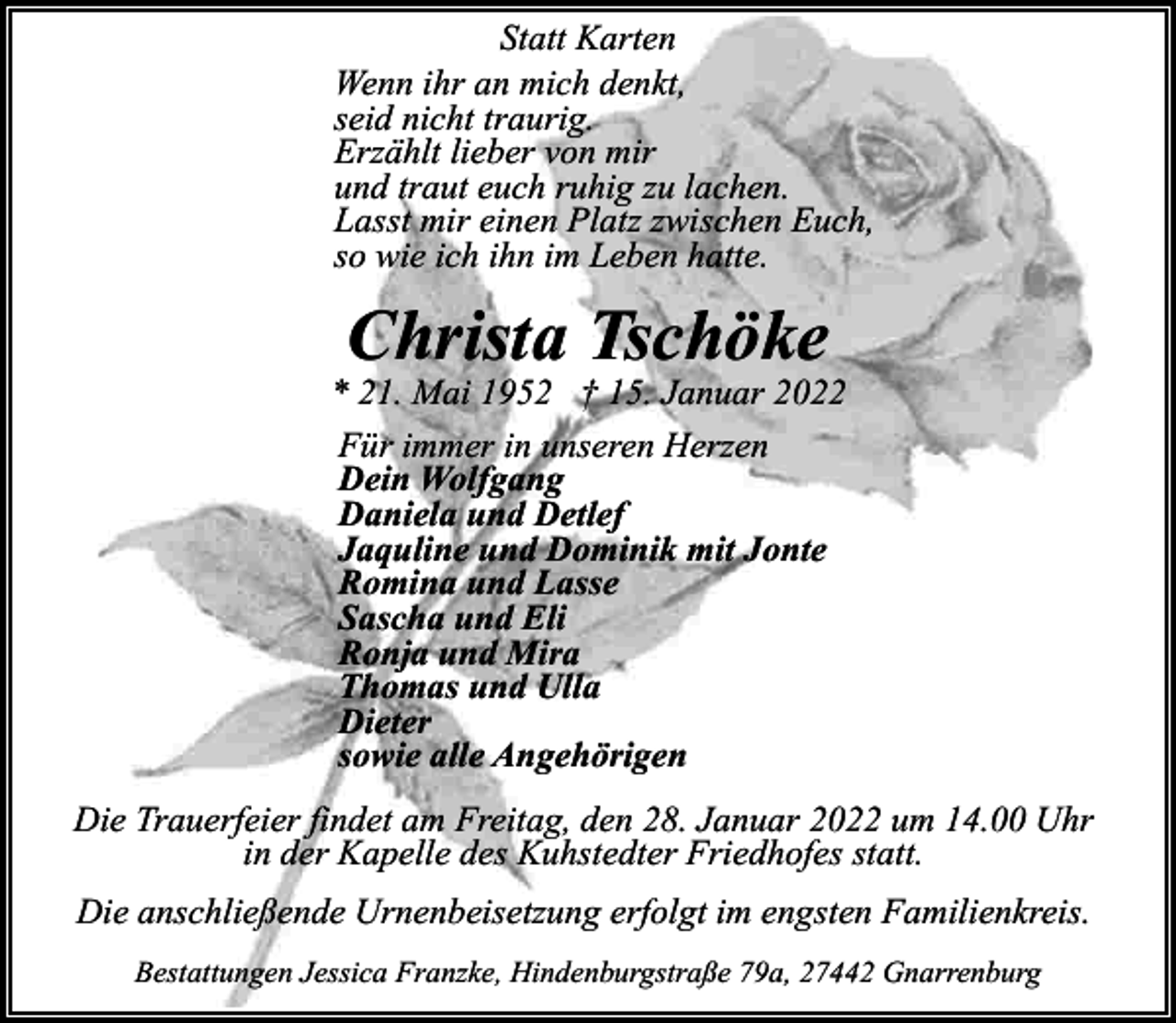 <p>Statt Karten<br />Wenn ihr an mich denkt,<br />seid nicht traurig.<br />Erzählt lieber von mir<br />und traut euch ruhig zu lachen.<br />Lasst mir einen Platz zwischen Euch,<br />so wie ich ihn im Leben hatte.</p><p>Christa Tschöke</p><p>* 21. Mai 1952 † 15. Januar 2022<br />Für immer in unseren Herzen<br />Dein Wolfgang<br />Daniela und Detlef<br />Jaquline und Dominik mit Jonte<br />Romina und Lasse<br />Sascha und Eli<br />Ronja und Mira<br />Thomas und Ulla<br />Dieter<br />sowie alle Angehörigen<br />Die Trauerfeier findet am Freitag, den 28. Januar 2022 um 14.00 Uhr<br />in der Kapelle des Kuhstedter Friedhofes statt.<br />Die anschließende Urnenbeisetzung erfolgt im engsten Familienkreis.<br />Bestattungen Jessica Franzke, Hindenburgstraße 79a, 27442 Gnarrenburg</p>