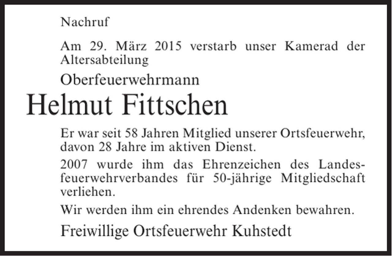 <p>Nachruf<br />Am 29. März 2015 verstarb unser Kamerad der<br />A<br />­ ltersabteilung</p><p>Oberfeuerwehrmann</p><p>Helmut Fittschen<br />Er war seit 58 Jahren Mitglied unserer Ortsfeuerwehr,<br />davon 28 Jahre im aktiven Dienst.<br />2007 wurde ihm das Ehrenzeichen des Landes­<br />feuerwehrverbandes für 50-jährige Mitgliedschaft<br />verliehen.<br />Wir werden ihm ein ehrendes Andenken bewahren.</p><p>Freiwillige Ortsfeuerwehr Kuhstedt</p>