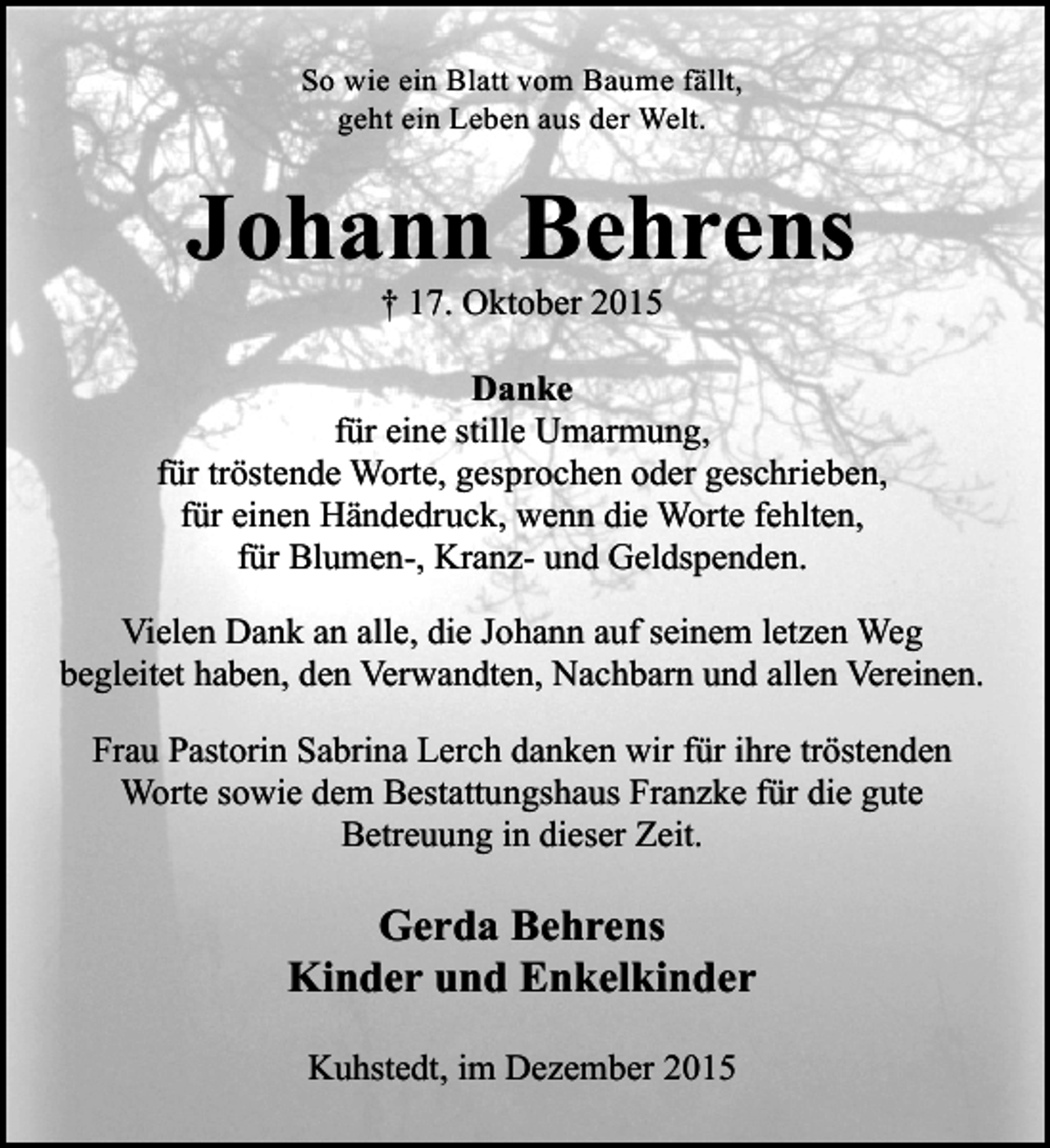 <p>So wie ein Blatt vom Baume fällt,<br />geht ein Leben aus der Welt.</p><p>Johann Behrens<br />† 17. Oktober 2015</p><p>Danke<br />für eine stille Umarmung,<br />für tröstende Worte, gesprochen oder geschrieben,<br />für einen Händedruck, wenn die Worte fehlten,<br />für Blumen-, Kranz- und Geldspenden.<br />Vielen Dank an alle, die Johann auf seinem letzen Weg<br />begleitet haben, den Verwandten, Nachbarn und allen Vereinen.<br />Frau Pastorin Sabrina Lerch danken wir für ihre tröstenden<br />Worte sowie dem Bestattungshaus Franzke für die gute<br />Betreuung in dieser Zeit.</p><p>Gerda Behrens<br />Kinder und Enkelkinder<br />Kuhstedt, im Dezember 2015</p>