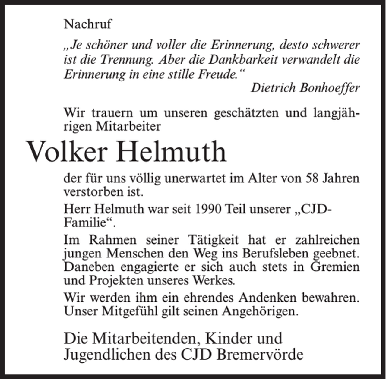 <p>Nachruf<br />„Je schöner und voller die Erinnerung, desto schwerer<br />ist die Trennung. Aber die Dankbarkeit verwandelt die<br />Erinnerung in eine stille Freude.“<br />Dietrich Bonhoeffer<br />Wir trauern um unseren geschätzten und langjährigen Mitarbeiter</p><p>Volker Helmuth<br />der für uns völlig unerwartet im Alter von 58 Jahren<br />verstorben ist.<br />Herr Helmuth war seit 1990 Teil unserer „CJDFamilie“.<br />Im Rahmen seiner Tätigkeit hat er zahlreichen<br />jungen Menschen den Weg ins Berufsleben geebnet.<br />Daneben engagierte er sich auch stets in Gremien<br />und Projekten unseres Werkes.<br />Wir werden ihm ein ehrendes Andenken bewahren.<br />Unser Mitgefühl gilt seinen Angehörigen.</p><p>Die Mitarbeitenden, Kinder und<br />Jugendlichen des CJD Bremervörde</p>