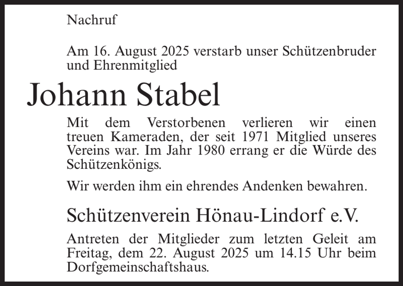 <p>Nachruf<br />Am 16. August 2025 verstarb unser Schützenbruder<br />und Ehrenmitglied</p><p>Johann Stabel</p><p>Mit dem Verstorbenen verlieren wir einen<br />treuen Kameraden, der seit 1971 Mitglied unseres<br />Vereins war. Im Jahr 1980 errang er die Würde des<br />Schützenkönigs.<br />Wir werden ihm ein ehrendes Andenken bewahren.</p><p>Schützenverein Hönau-Lindorf e.V.<br />Antreten der Mitglieder zum letzten Geleit am<br />Freitag, dem 22. August 2025 um 14.15 Uhr beim<br />Dorfgemeinschaftshaus.</p>