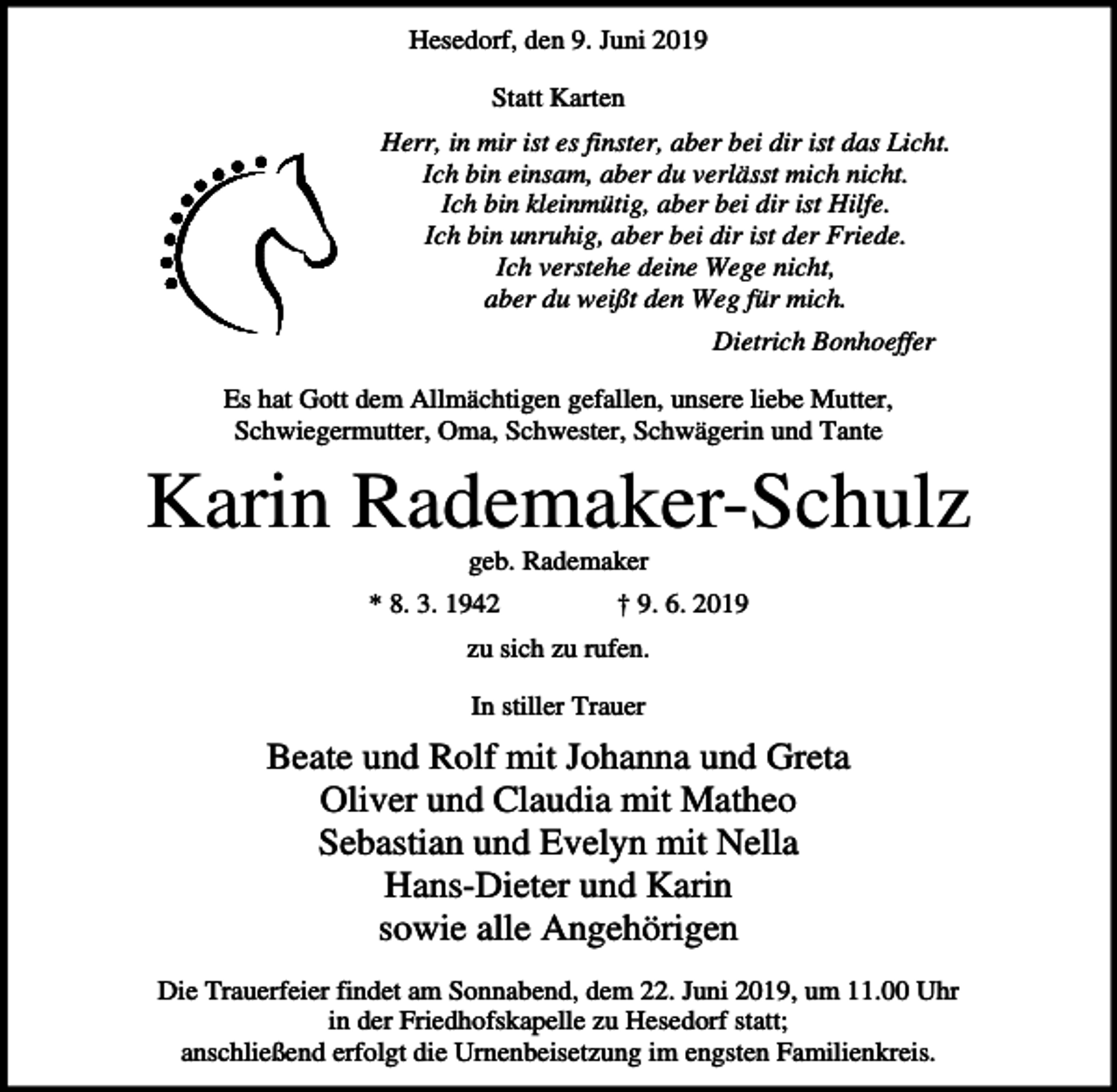 <p>Hesedorf, den 9. Juni 2019<br />Statt Karten<br />Herr, in mir ist es finster, aber bei dir ist das Licht.<br />Ich bin einsam, aber du verlässt mich nicht.<br />Ich bin kleinmütig, aber bei dir ist Hilfe.<br />Ich bin unruhig, aber bei dir ist der Friede.<br />Ich verstehe deine Wege nicht,<br />aber du weißt den Weg für mich.<br />Dietrich Bonhoeffer<br />Es hat Gott dem Allmächtigen gefallen, unsere liebe Mutter,<br />Schwiegermutter, Oma, Schwester, Schwägerin und Tante</p><p>Karin Rademaker-Schulz<br />geb. Rademaker<br />* 8. 3. 1942</p><p>† 9. 6. 2019</p><p>zu sich zu rufen.<br />In stiller Trauer</p><p>Beate und Rolf mit Johanna und Greta<br />Oliver und Claudia mit Matheo<br />Sebastian und Evelyn mit Nella<br />Hans-Dieter und Karin<br />sowie alle Angehörigen<br />Die Trauerfeier findet am Sonnabend, dem 22. Juni 2019, um 11.00 Uhr<br />in der Friedhofskapelle zu Hesedorf statt;<br />anschließend erfolgt die Urnenbeisetzung im engsten Familienkreis.</p>