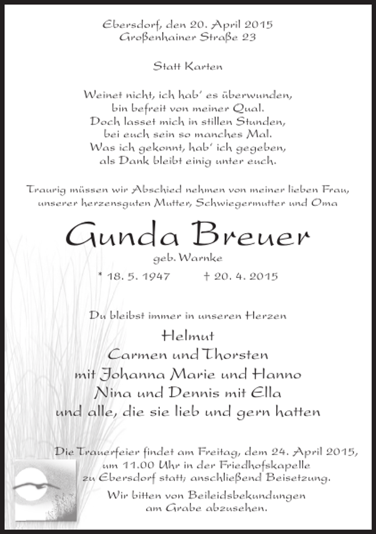 <p>Ebersdorf, den 20. April 2015<br />Großenhainer Straße 23<br />Statt Karten<br />Weinet nicht, ich hab‘ es überwunden,<br />bin befreit von meiner Qual.<br />Doch lasset mich in stillen Stunden,<br />bei euch sein so manches Mal.<br />Was ich gekonnt, hab‘ ich gegeben,<br />als Dank bleibt einig unter euch.<br />Traurig müssen wir Abschied nehmen von meiner lieben Frau,<br />unserer herzensguten Mutter, Schwiegermutter und Oma</p><p>Gunda Breuer<br />geb. Warnke<br />* 18. 5. 1947 † 20. 4. 2015</p><p>Du bleibst immer in unseren Herzen</p><p>Helmut<br />Carmen und Thorsten<br />mit Johanna Marie und Hanno<br />Nina und Dennis mit Ella<br />und alle, die sie lieb und gern hatten<br />Die Trauerfeier findet am Freitag, dem 24. April 2015,<br />um 11.00 Uhr in der Friedhofskapelle<br />zu Ebersdorf statt; anschließend Beisetzung.<br />Wir bitten von Beileidsbekundungen<br />am Grabe abzusehen.</p>