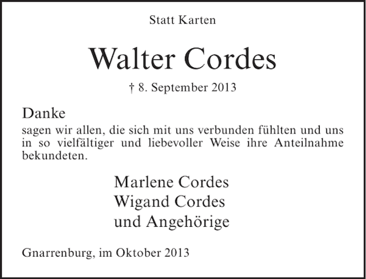 <p>Statt Karten</p><p>Walter Cordes<br />† 8. September 2013</p><p>Danke<br />sagen wir allen, die sich mit uns verbunden fühlten und uns<br />in so vielfältiger und liebevoller Weise ihre Anteilnahme<br />bekundeten.</p><p>Marlene Cordes<br />Wigand Cordes<br />und Angehörige<br />Gnarrenburg, im Oktober 2013</p>