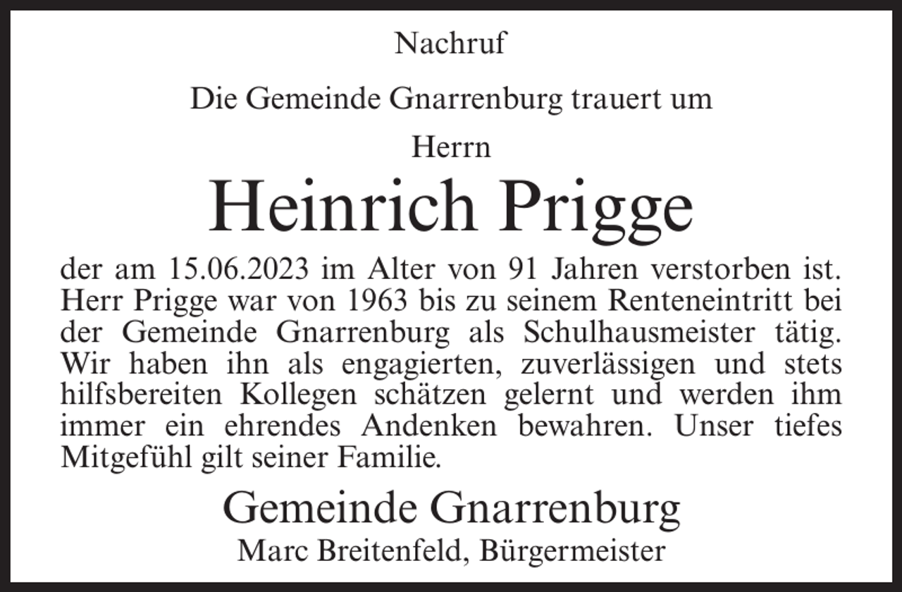 <p>Nachruf<br />Die Gemeinde Gnarrenburg trauert um<br />Herrn</p><p>Heinrich Prigge<br />der am 15.06.2023 im Alter von 91 Jahren verstorben ist.<br />Herr Prigge war von 1963 bis zu seinem Renteneintritt bei<br />der Gemeinde Gnarrenburg als Schulhausmeister tätig.<br />Wir haben ihn als engagierten, zuverlässigen und stets<br />hilfsbereiten Kollegen schätzen gelernt und werden ihm<br />immer ein ehrendes Andenken bewahren. Unser tiefes<br />Mitgefühl gilt seiner Familie.</p><p>Gemeinde Gnarrenburg<br />Marc Breitenfeld, Bürgermeister</p>