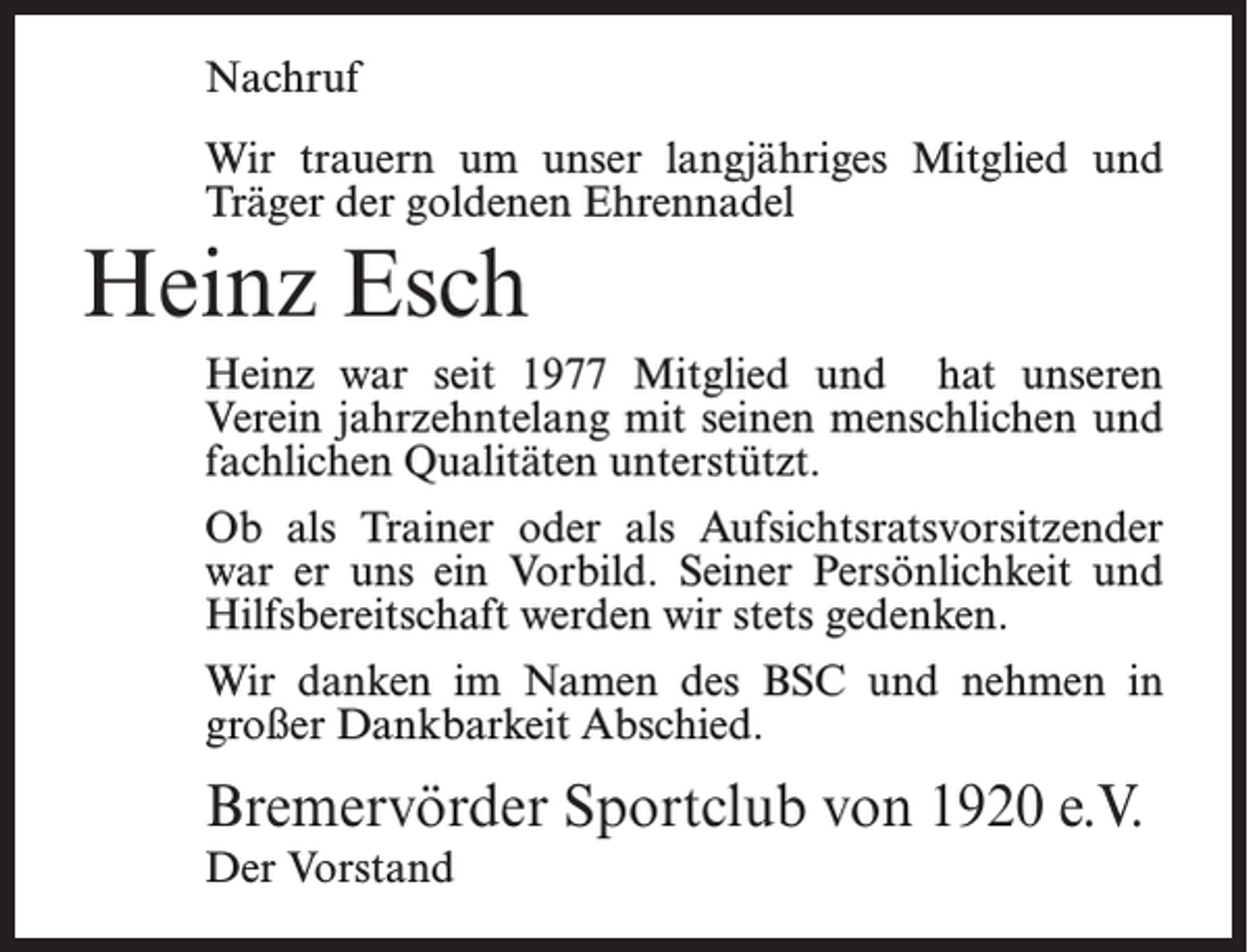 <p>Nachruf<br />Wir trauern um unser langjähriges Mitglied und<br />Träger der goldenen Ehrennadel</p><p>Heinz Esch<br />Heinz war seit 1977 Mitglied und hat unseren<br />Verein jahrzehntelang mit seinen menschlichen und<br />fachlichen Qualitäten unterstützt.<br />Ob als Trainer oder als Aufsichtsratsvorsitzender<br />war er uns ein Vorbild. Seiner Persönlichkeit und<br />Hilfsbereitschaft werden wir stets gedenken.<br />Wir danken im Namen des BSC und nehmen in<br />großer Dankbarkeit Abschied.</p><p>Bremervörder Sportclub von 1920 e.V.<br />Der Vorstand</p>