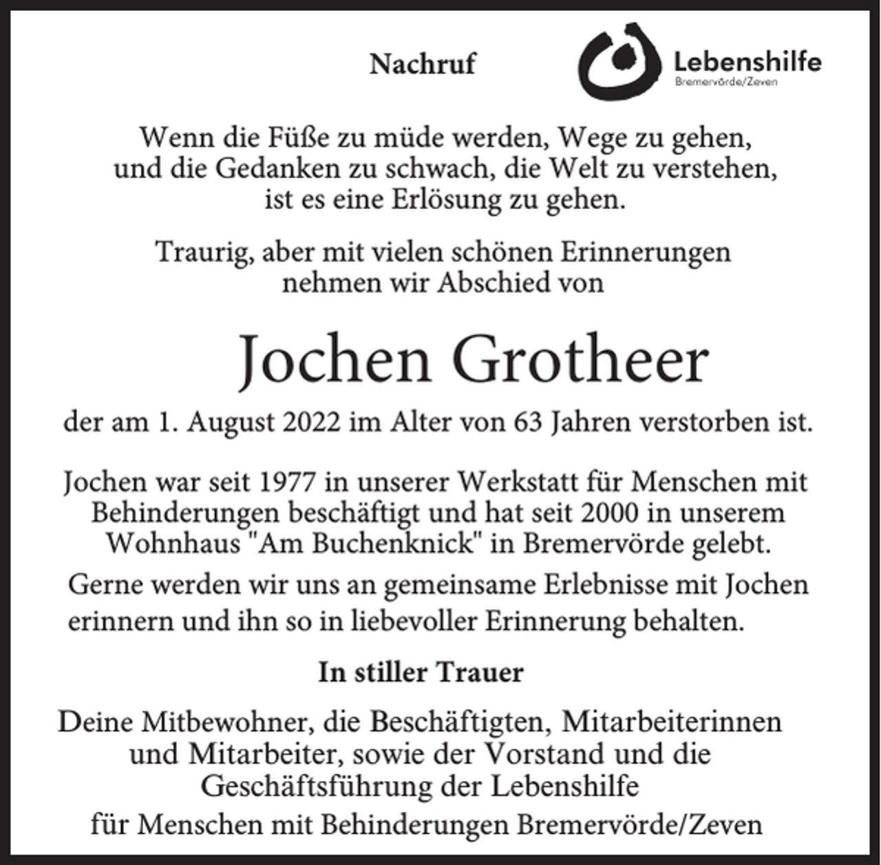 <p>Nachruf<br />Wenn die Füße zu müde werden, Wege zu gehen,<br />und die Gedanken zu schwach, die Welt zu verstehen,<br />ist es eine Erlösung zu gehen.<br />Traurig, aber mit vielen schönen Erinnerungen<br />nehmen wir Abschied von</p><p>Jochen Grotheer</p><p>der am 1. August 2022 im Alter von 63 Jahren verstorben ist.<br />Jochen war seit 1977 in unserer Werkstatt für Menschen mit<br />Behinderungen beschäftigt und hat seit 2000 in unserem<br />Wohnhaus "Am Buchenknick" in Bremervörde gelebt.<br />Gerne werden wir uns an gemeinsame Erlebnisse mit Jochen<br />erinnern und ihn so in liebevoller Erinnerung behalten.<br />In stiller Trauer<br />Deine Mitbewohner, die Beschäftigten, Mitarbeiterinnen<br />und Mitarbeiter, sowie der Vorstand und die<br />Geschäftsführung der Lebenshilfe<br />für Menschen mit Behinderungen Bremervörde/Zeven</p>