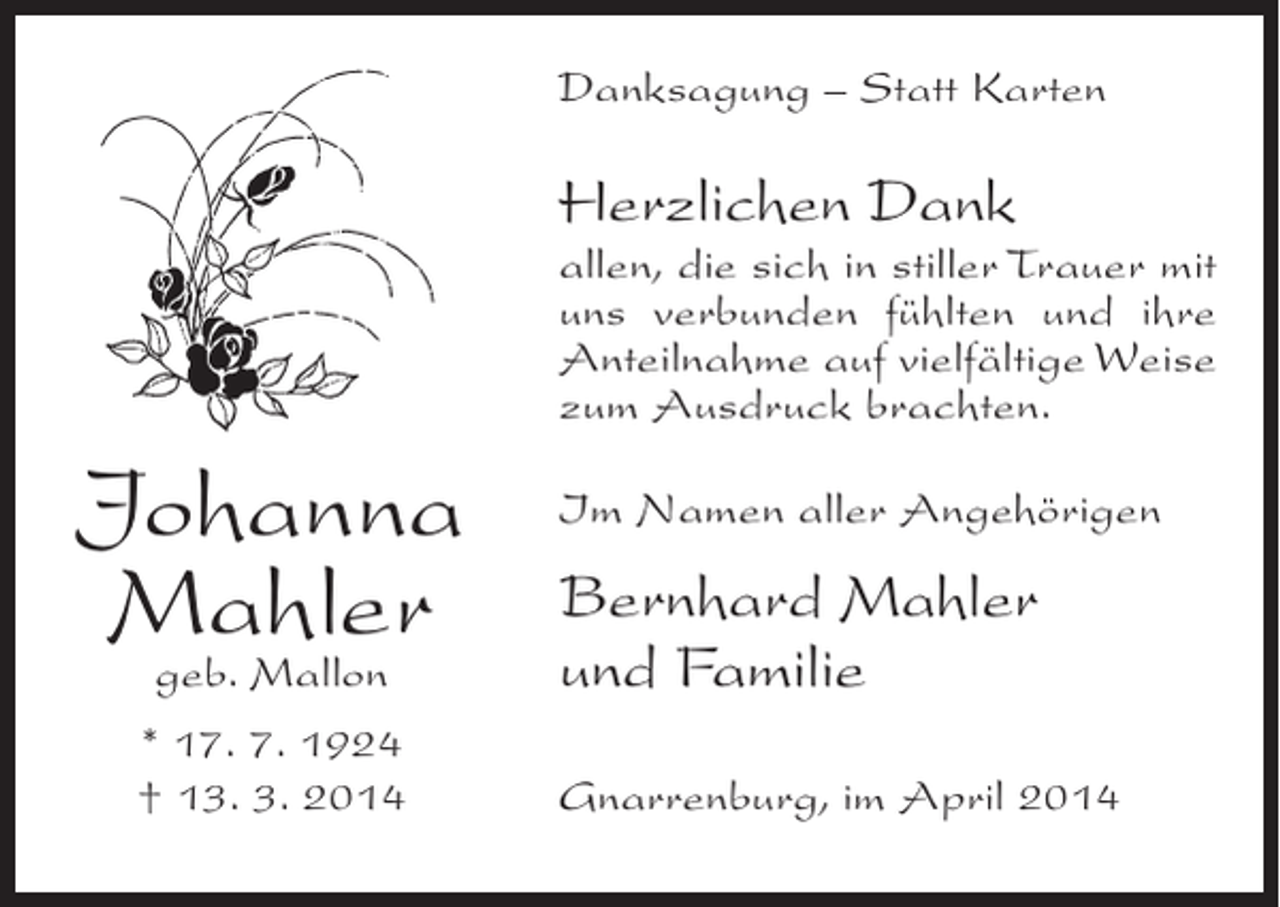 <p>Danksagung – Statt Karten</p><p>Herzlichen Dank</p><p>allen, die sich in stiller Trauer mit<br />uns verbunden fühlten und ihre<br />Anteilnahme auf vielfältige Weise<br />zum Ausdruck brachten.</p><p>Johanna<br />Mahler<br />geb. Mallon<br />* 17. 7. 1924<br />† 13. 3. 2014</p><p>Im Namen aller Angehörigen</p><p>Bernhard Mahler<br />und Familie<br />Gnarrenburg, im April 2014</p>