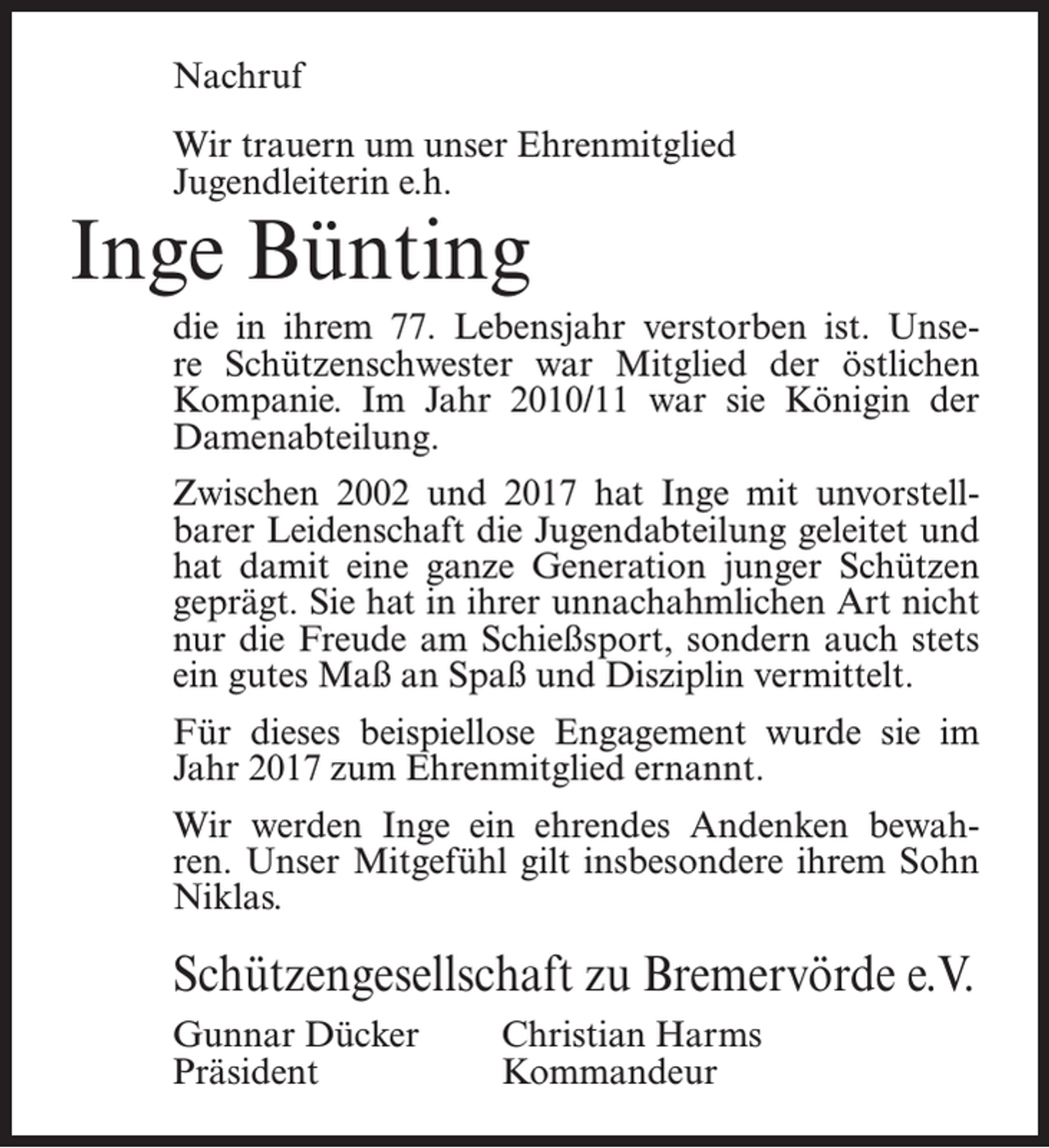 <p>Nachruf<br />Wir trauern um unser Ehrenmitglied<br />Jugendleiterin e.h.</p><p>Inge Bünting</p><p>die in ihrem 77. Lebensjahr verstorben ist. Unsere Schützenschwester war Mitglied der östlichen<br />Kompanie. Im Jahr 2010/11 war sie Königin der<br />Damenabteilung.<br />Zwischen 2002 und 2017 hat Inge mit unvorstellbarer Leidenschaft die Jugendabteilung geleitet und<br />hat damit eine ganze Generation junger Schützen<br />geprägt. Sie hat in ihrer unnachahmlichen Art nicht<br />nur die Freude am Schießsport, sondern auch stets<br />ein gutes Maß an Spaß und Disziplin vermittelt.<br />Für dieses beispiellose Engagement wurde sie im<br />Jahr 2017 zum Ehrenmitglied ernannt.<br />Wir werden Inge ein ehrendes Andenken bewahren. Unser Mitgefühl gilt insbesondere ihrem Sohn<br />Niklas.</p><p>Schützengesellschaft zu Bremervörde e.V.<br />Gunnar Dücker<br />Christian Harms<br />Präsident Kommandeur</p>